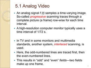 5.1 Analog Video
 An analog signal f (t) samples a time-varying image.
So-called progressive scanning traces through a
complete picture (a frame) row-wise for each time
interval.
 A high-resolution computer monitor typically uses a
time interval of 1/72 s.
 In TV and in some monitors and multimedia
standards, another system, interlaced scanning, is
used.
 Here, the odd-numbered lines are traced first, then
the even-numbered lines.
 This results in “odd” and “even” fields—two fields
make up one frame.
4
 