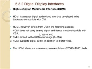 5.3.2 Digital Display Interfaces
40
 High-Definition Multimedia Interface (HDMI)
 HDMI is a newer digital audio/video interface developed to be
backward-compatible with DVI.
 HDMI, however, differs from DVI in the following aspects:
1. HDMI does not carry analog signal and hence is not compatible with
VGA.
2. DVI is limited to the RGB color range (0–255).
3. HDMI supports digital audio, in addition to digital video.
 The HDMI allows a maximum screen resolution of 2560×1600 pixels.
2, 560×1, 600
 