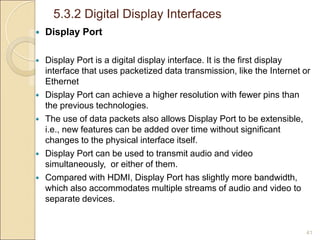 5.3.2 Digital Display Interfaces
41
 Display Port
 Display Port is a digital display interface. It is the first display
interface that uses packetized data transmission, like the Internet or
Ethernet
 Display Port can achieve a higher resolution with fewer pins than
the previous technologies.
 The use of data packets also allows Display Port to be extensible,
i.e., new features can be added over time without significant
changes to the physical interface itself.
 Display Port can be used to transmit audio and video
simultaneously, or either of them.
 Compared with HDMI, Display Port has slightly more bandwidth,
which also accommodates multiple streams of audio and video to
separate devices.
 