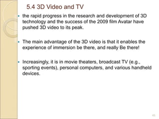 5.4 3D Video and TV
43
 the rapid progress in the research and development of 3D
technology and the success of the 2009 film Avatar have
pushed 3D video to its peak.
 The main advantage of the 3D video is that it enables the
experience of immersion be there, and really Be there!
 Increasingly, it is in movie theaters, broadcast TV (e.g.,
sporting events), personal computers, and various handheld
devices.
 