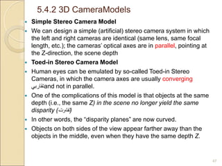 5.4.2 3D CameraModels
47
 Simple Stereo Camera Model
 We can design a simple (artificial) stereo camera system in which
the left and right cameras are identical (same lens, same focal
length, etc.); the cameras’ optical axes are in parallel, pointing at
the Z-direction, the scene depth
 Toed-in Stereo Camera Model
 Human eyes can be emulated by so-called Toed-in Stereo
Cameras, in which the camera axes are usually converging
‫تقاربي‬and not in parallel.
 One of the complications of this model is that objects at the same
depth (i.e., the same Z) in the scene no longer yield the same
disparity (‫تفاوت‬)
 In other words, the “disparity planes” are now curved.
 Objects on both sides of the view appear farther away than the
objects in the middle, even when they have the same depth Z.
 