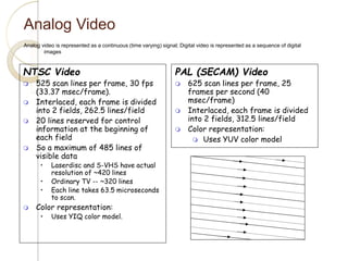 Analog Video
Analog video is represented as a continuous (time varying) signal; Digital video is represented as a sequence of digital
images
NTSC Video
 525 scan lines per frame, 30 fps
(33.37 msec/frame).
 Interlaced, each frame is divided
into 2 fields, 262.5 lines/field
 20 lines reserved for control
information at the beginning of
each field
 So a maximum of 485 lines of
visible data
• Laserdisc and S-VHS have actual
resolution of ~420 lines
• Ordinary TV -- ~320 lines
• Each line takes 63.5 microseconds
to scan.
 Color representation:
• Uses YIQ color model.
PAL (SECAM) Video
 625 scan lines per frame, 25
frames per second (40
msec/frame)
 Interlaced, each frame is divided
into 2 fields, 312.5 lines/field
 Color representation:
 Uses YUV color model
 