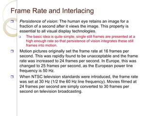 Frame Rate and Interlacing
 Persistence of vision: The human eye retains an image for a
fraction of a second after it views the image. This property is
essential to all visual display technologies.
 The basic idea is quite simple, single still frames are presented at a
high enough rate so that persistence of vision integrates these still
frames into motion.
 Motion pictures originally set the frame rate at 16 frames per
second. This was rapidly found to be unacceptable and the frame
rate was increased to 24 frames per second. In Europe, this was
changed to 25 frames per second, as the European power line
frequency is 50 Hz.
 When NTSC television standards were introduced, the frame rate
was set at 30 Hz (1/2 the 60 Hz line frequency). Movies filmed at
24 frames per second are simply converted to 30 frames per
second on television broadcasting.
 
