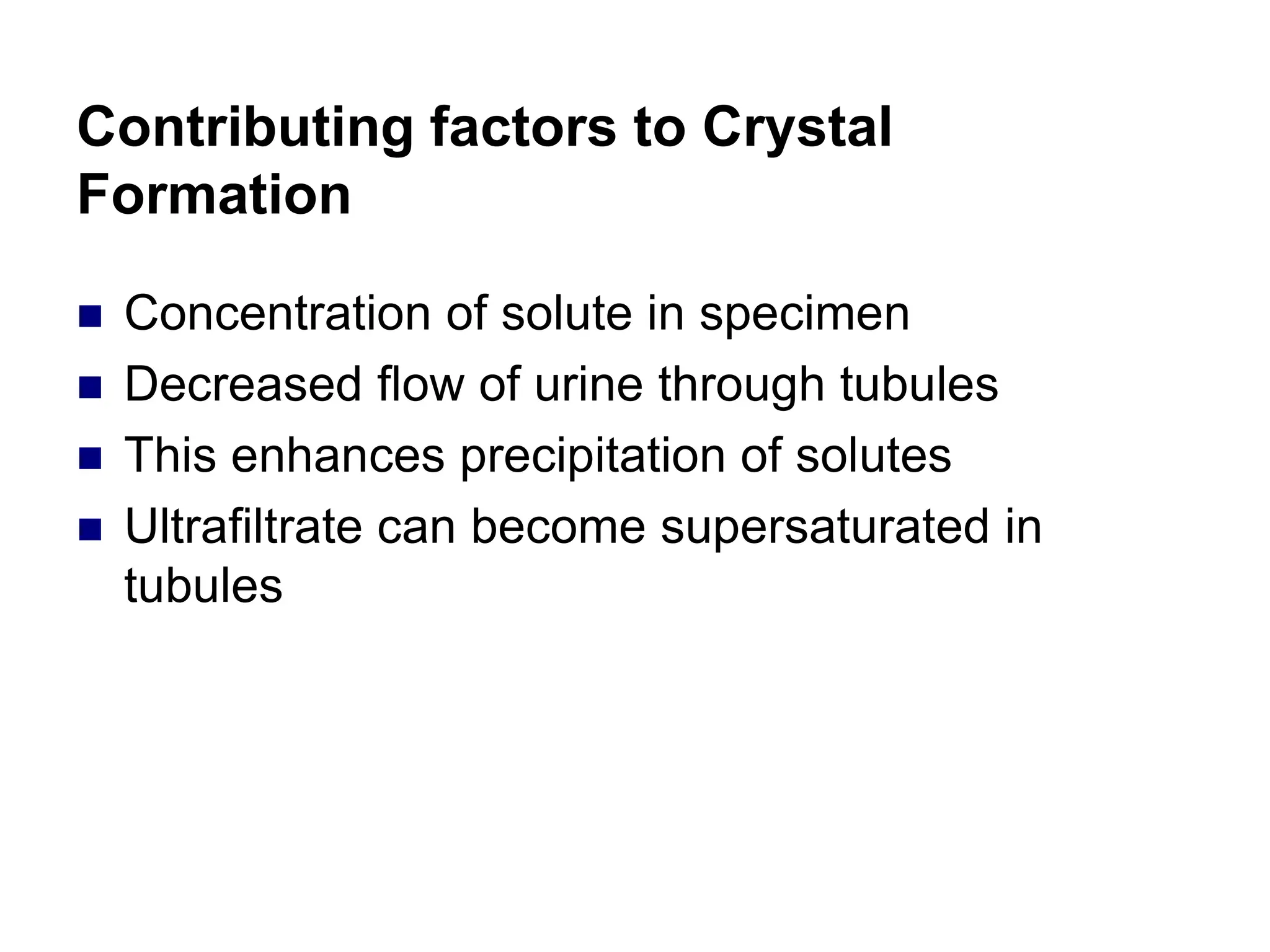 Contributing factors to Crystal
Formation
 Concentration of solute in specimen
 Decreased flow of urine through tubules
 This enhances precipitation of solutes
 Ultrafiltrate can become supersaturated in
tubules
 