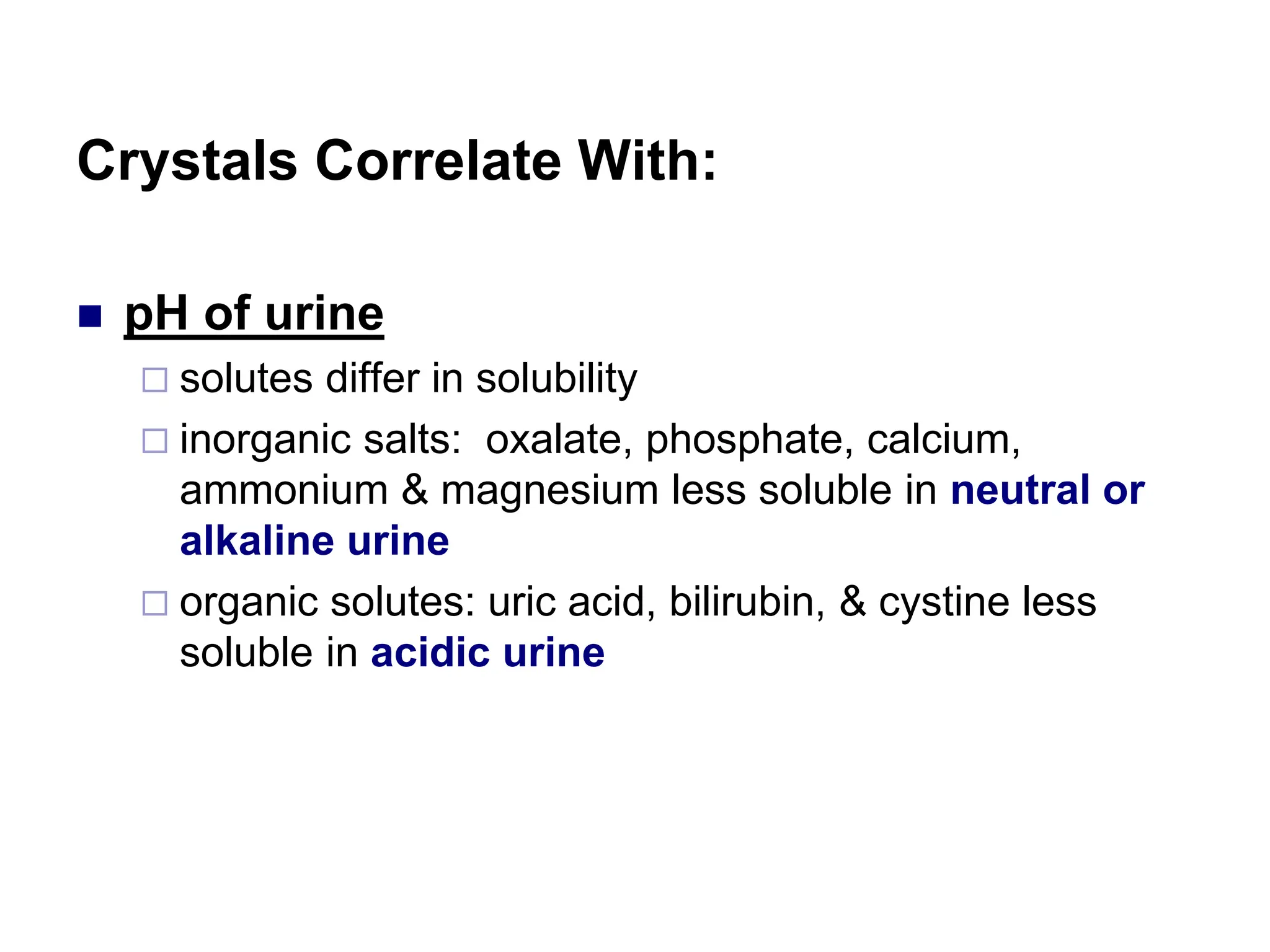 Crystals Correlate With:
 pH of urine
 solutes differ in solubility
 inorganic salts: oxalate, phosphate, calcium,
ammonium & magnesium less soluble in neutral or
alkaline urine
 organic solutes: uric acid, bilirubin, & cystine less
soluble in acidic urine
 