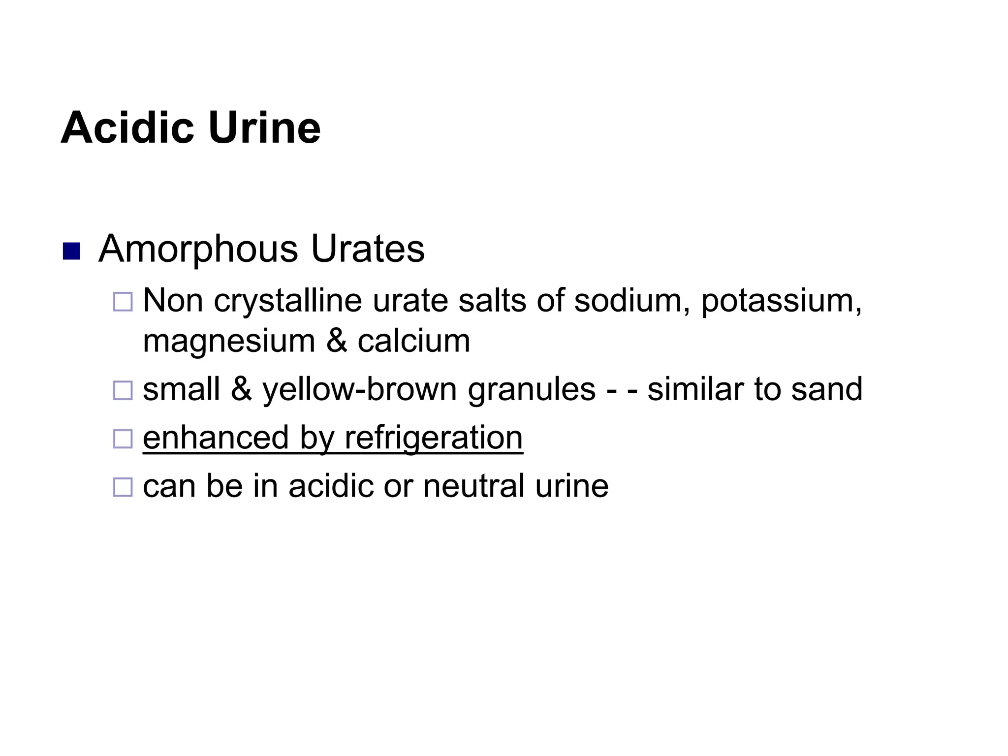 Acidic Urine
 Amorphous Urates
 Non crystalline urate salts of sodium, potassium,
magnesium & calcium
 small & yellow-brown granules - - similar to sand
 enhanced by refrigeration
 can be in acidic or neutral urine
 