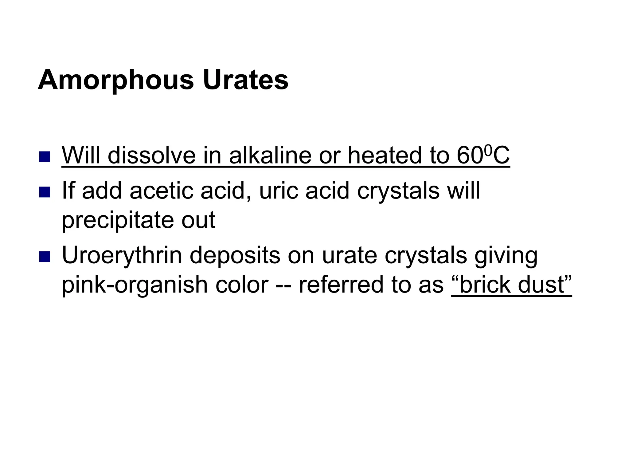 Amorphous Urates
 Will dissolve in alkaline or heated to 600C
 If add acetic acid, uric acid crystals will
precipitate out
 Uroerythrin deposits on urate crystals giving
pink-organish color -- referred to as “brick dust”
 