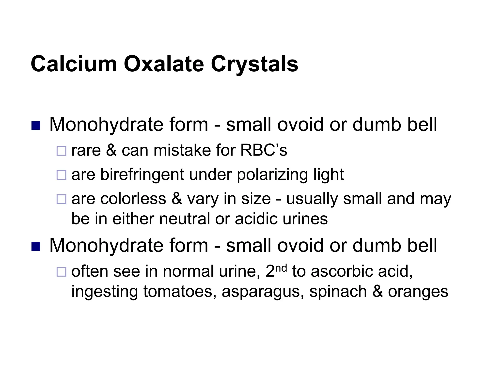 Calcium Oxalate Crystals
 Monohydrate form - small ovoid or dumb bell
 rare & can mistake for RBC’s
 are birefringent under polarizing light
 are colorless & vary in size - usually small and may
be in either neutral or acidic urines
 Monohydrate form - small ovoid or dumb bell
 often see in normal urine, 2nd to ascorbic acid,
ingesting tomatoes, asparagus, spinach & oranges
 