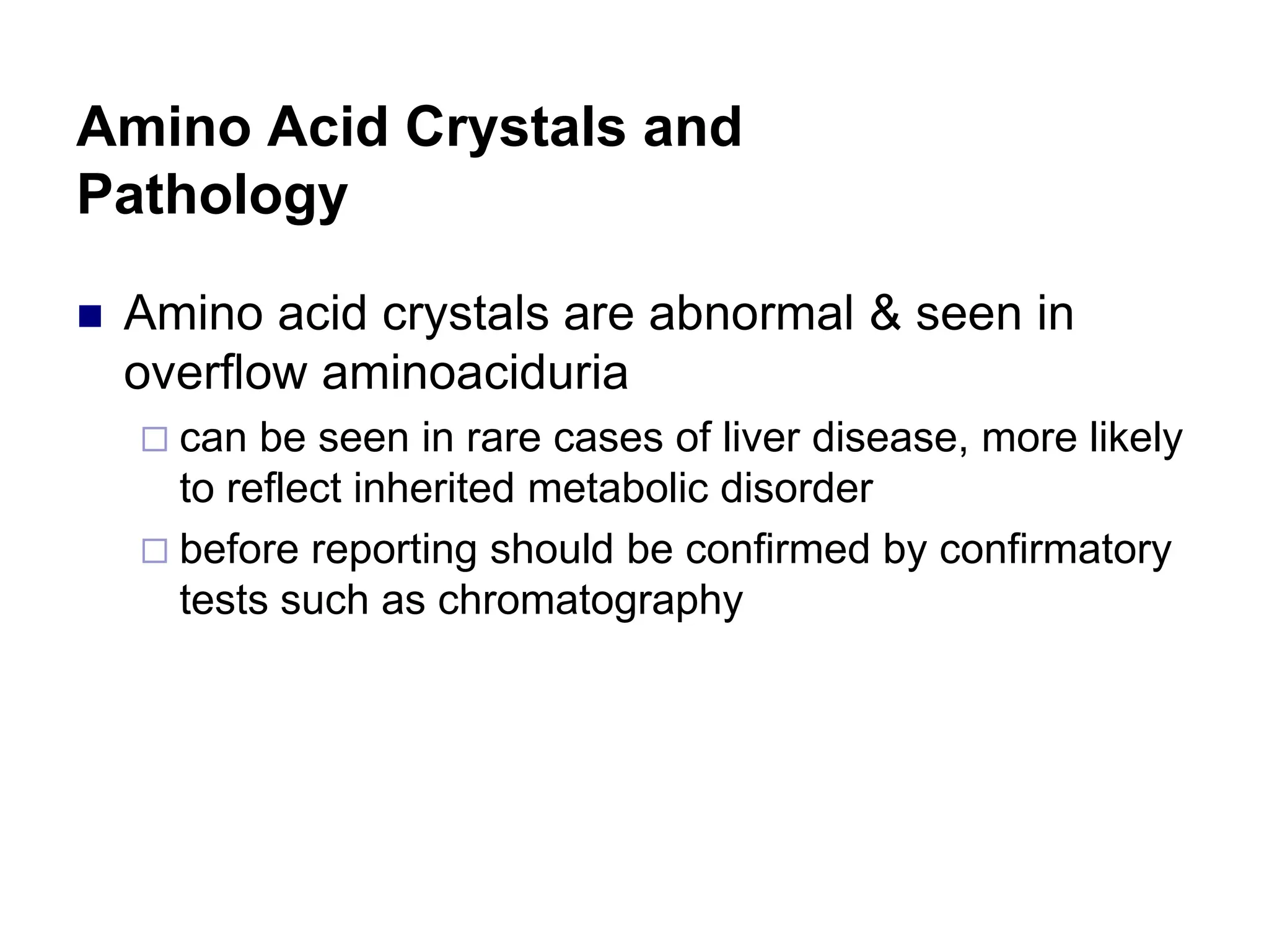 Amino Acid Crystals and
Pathology
 Amino acid crystals are abnormal & seen in
overflow aminoaciduria
 can be seen in rare cases of liver disease, more likely
to reflect inherited metabolic disorder
 before reporting should be confirmed by confirmatory
tests such as chromatography
 