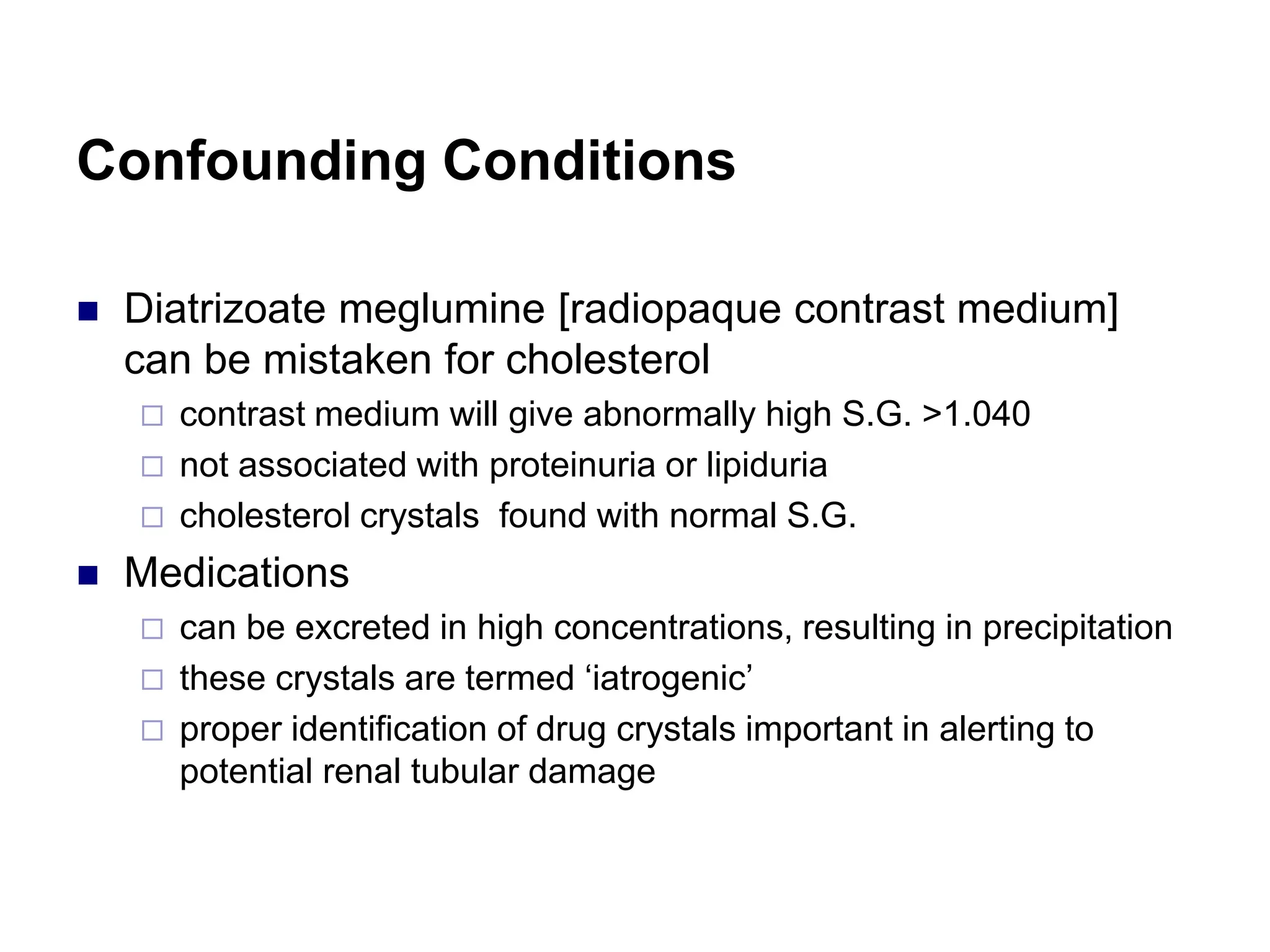 Confounding Conditions
 Diatrizoate meglumine [radiopaque contrast medium]
can be mistaken for cholesterol
 contrast medium will give abnormally high S.G. >1.040
 not associated with proteinuria or lipiduria
 cholesterol crystals found with normal S.G.
 Medications
 can be excreted in high concentrations, resulting in precipitation
 these crystals are termed ‘iatrogenic’
 proper identification of drug crystals important in alerting to
potential renal tubular damage
 