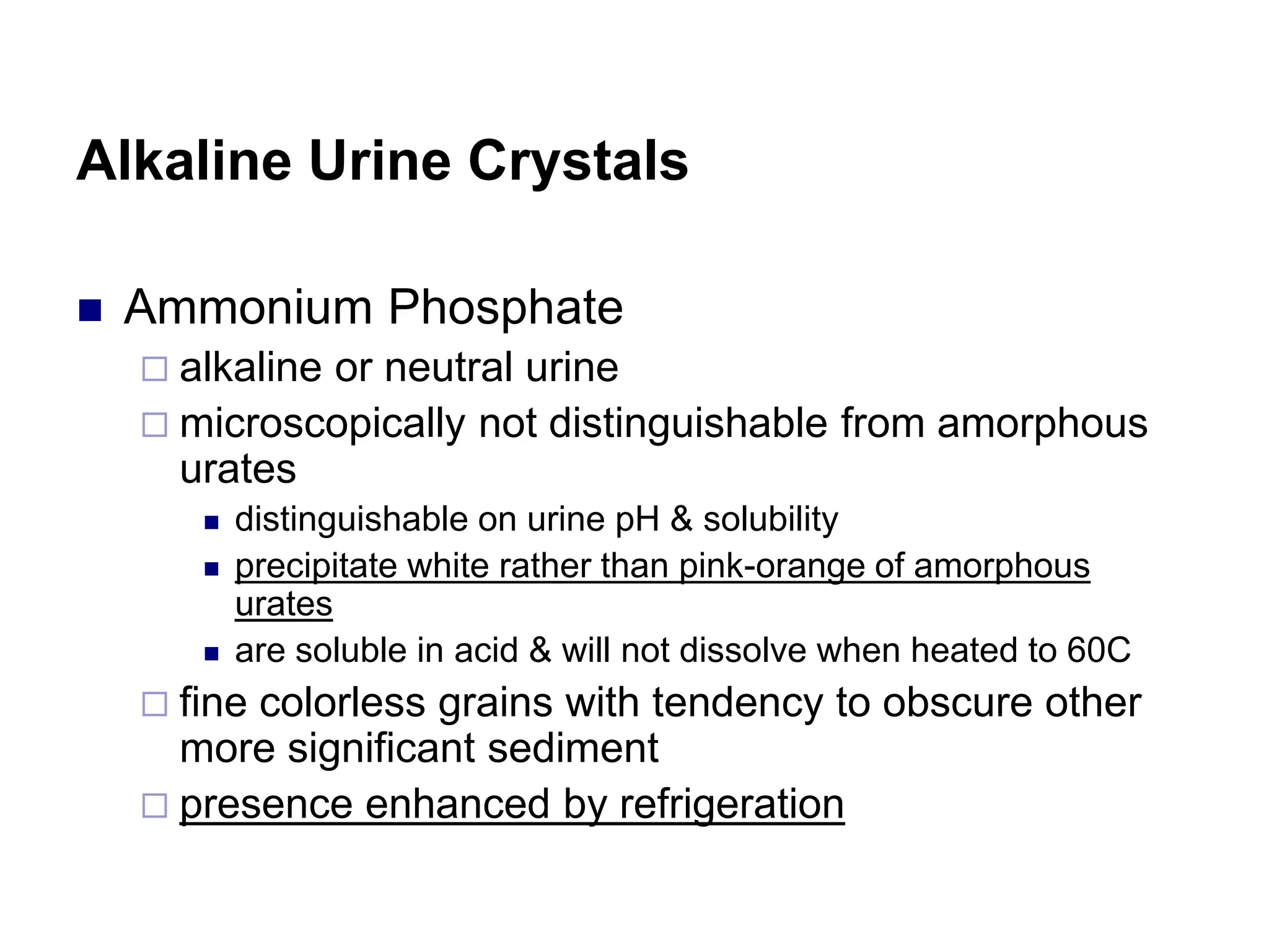 Alkaline Urine Crystals
 Ammonium Phosphate
 alkaline or neutral urine
 microscopically not distinguishable from amorphous
urates
 distinguishable on urine pH & solubility
 precipitate white rather than pink-orange of amorphous
urates
 are soluble in acid & will not dissolve when heated to 60C
 fine colorless grains with tendency to obscure other
more significant sediment
 presence enhanced by refrigeration
 