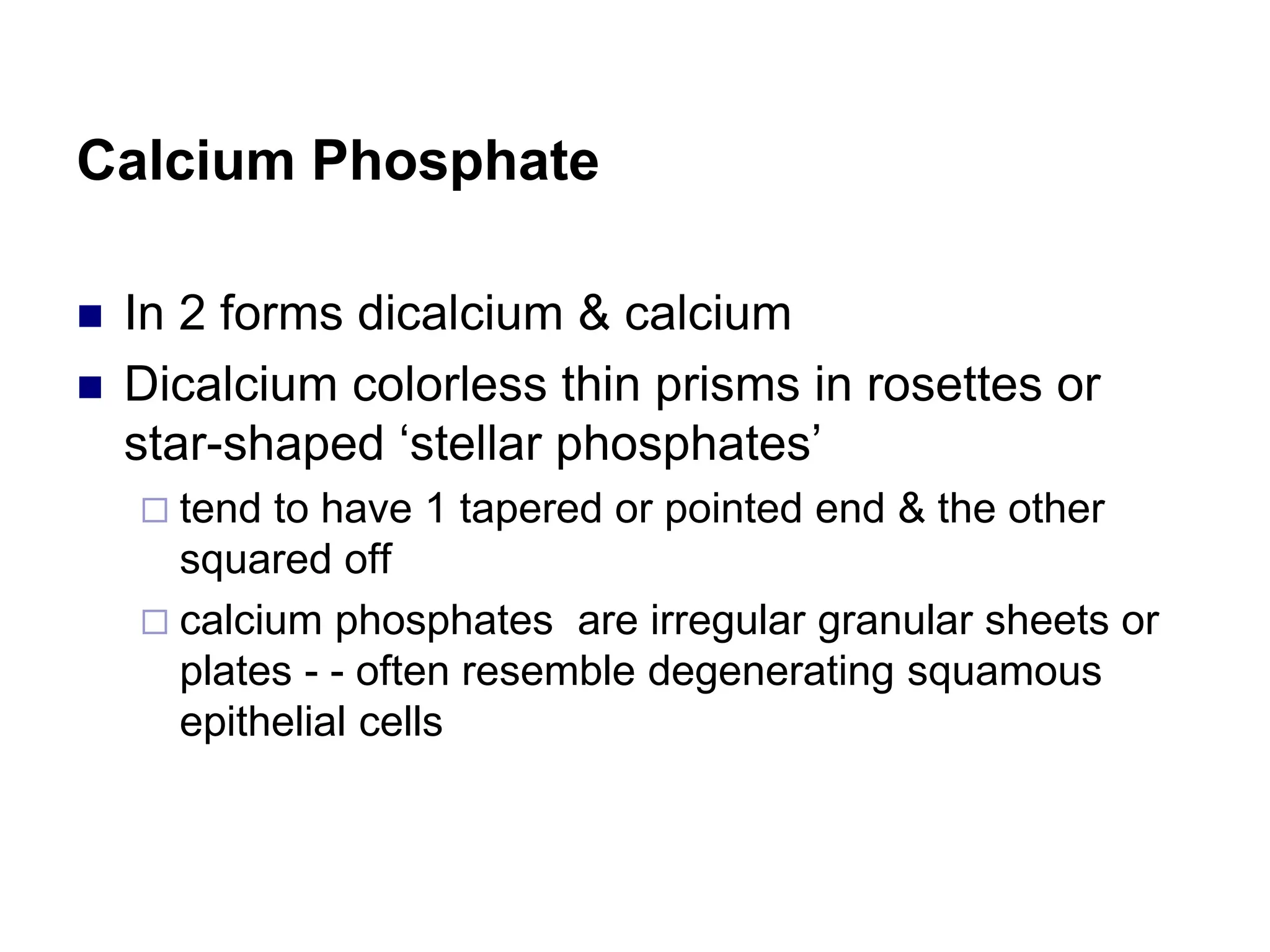 Calcium Phosphate
 In 2 forms dicalcium & calcium
 Dicalcium colorless thin prisms in rosettes or
star-shaped ‘stellar phosphates’
 tend to have 1 tapered or pointed end & the other
squared off
 calcium phosphates are irregular granular sheets or
plates - - often resemble degenerating squamous
epithelial cells
 