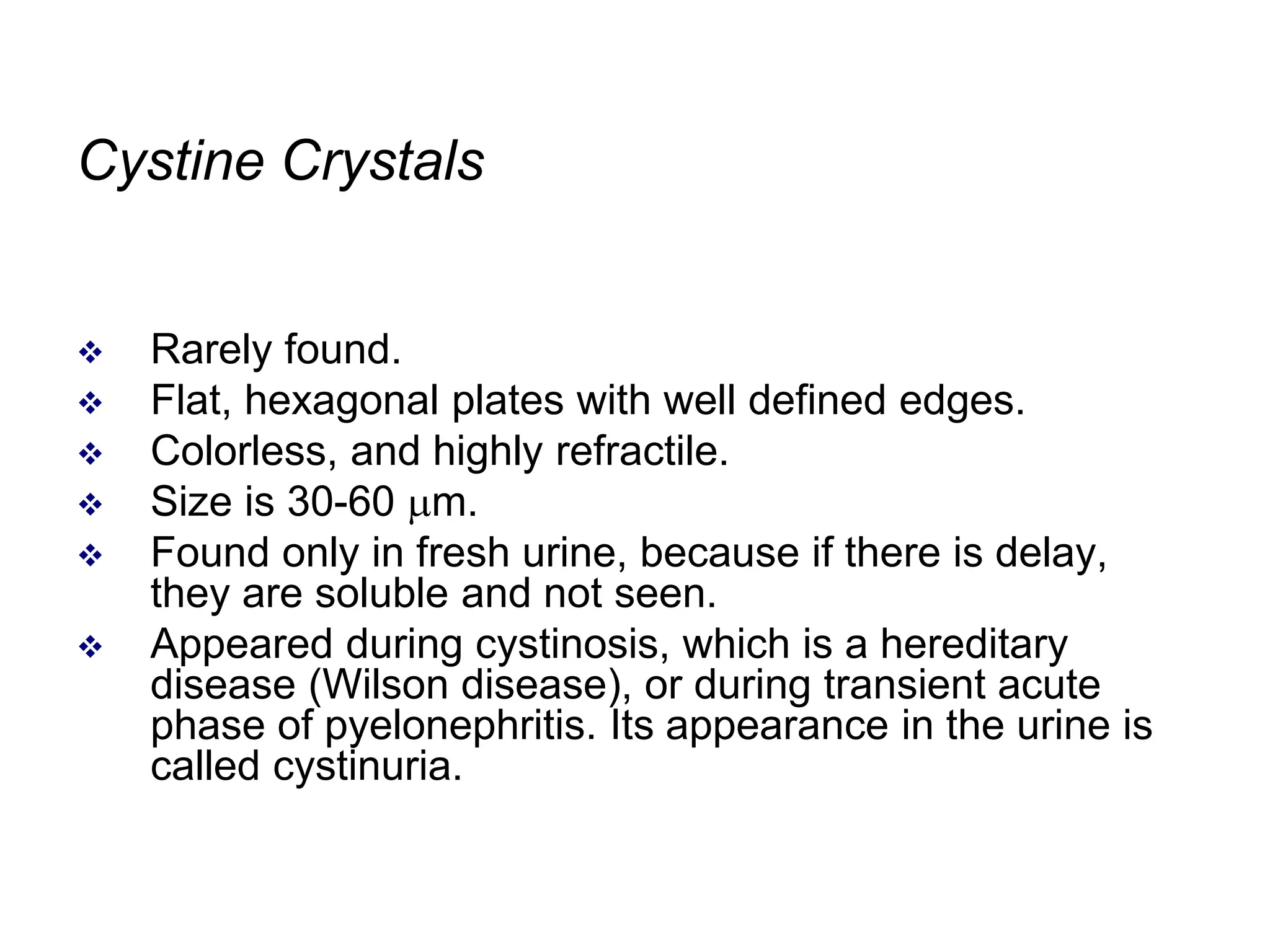 Cystine Crystals
 Rarely found.
 Flat, hexagonal plates with well defined edges.
 Colorless, and highly refractile.
 Size is 30-60 m.
 Found only in fresh urine, because if there is delay,
they are soluble and not seen.
 Appeared during cystinosis, which is a hereditary
disease (Wilson disease), or during transient acute
phase of pyelonephritis. Its appearance in the urine is
called cystinuria.
 