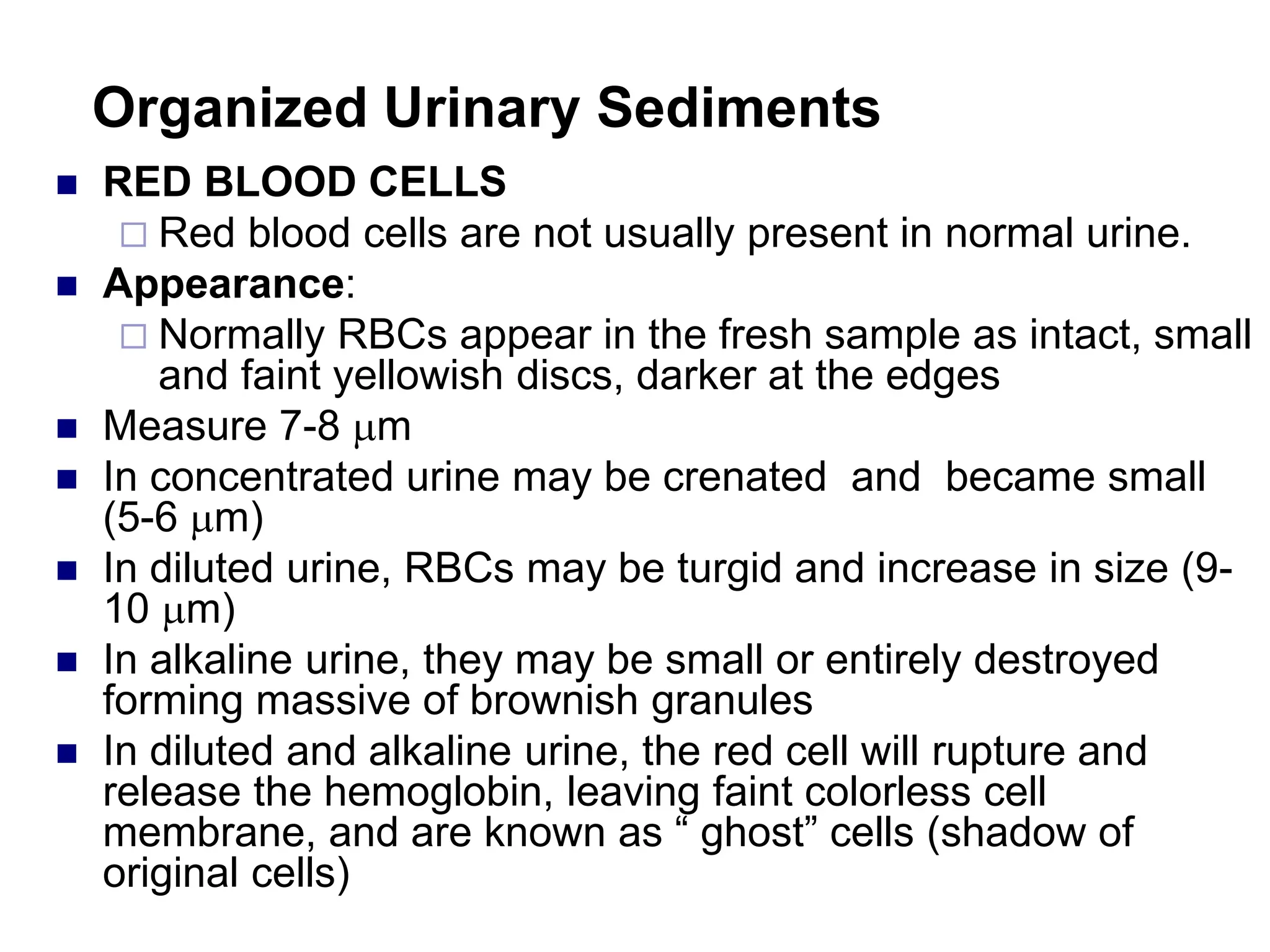 Organized Urinary Sediments
 RED BLOOD CELLS
 Red blood cells are not usually present in normal urine.
 Appearance:
 Normally RBCs appear in the fresh sample as intact, small
and faint yellowish discs, darker at the edges
 Measure 7-8 m
 In concentrated urine may be crenated and became small
(5-6 m)
 In diluted urine, RBCs may be turgid and increase in size (9-
10 m)
 In alkaline urine, they may be small or entirely destroyed
forming massive of brownish granules
 In diluted and alkaline urine, the red cell will rupture and
release the hemoglobin, leaving faint colorless cell
membrane, and are known as “ ghost” cells (shadow of
original cells)
 