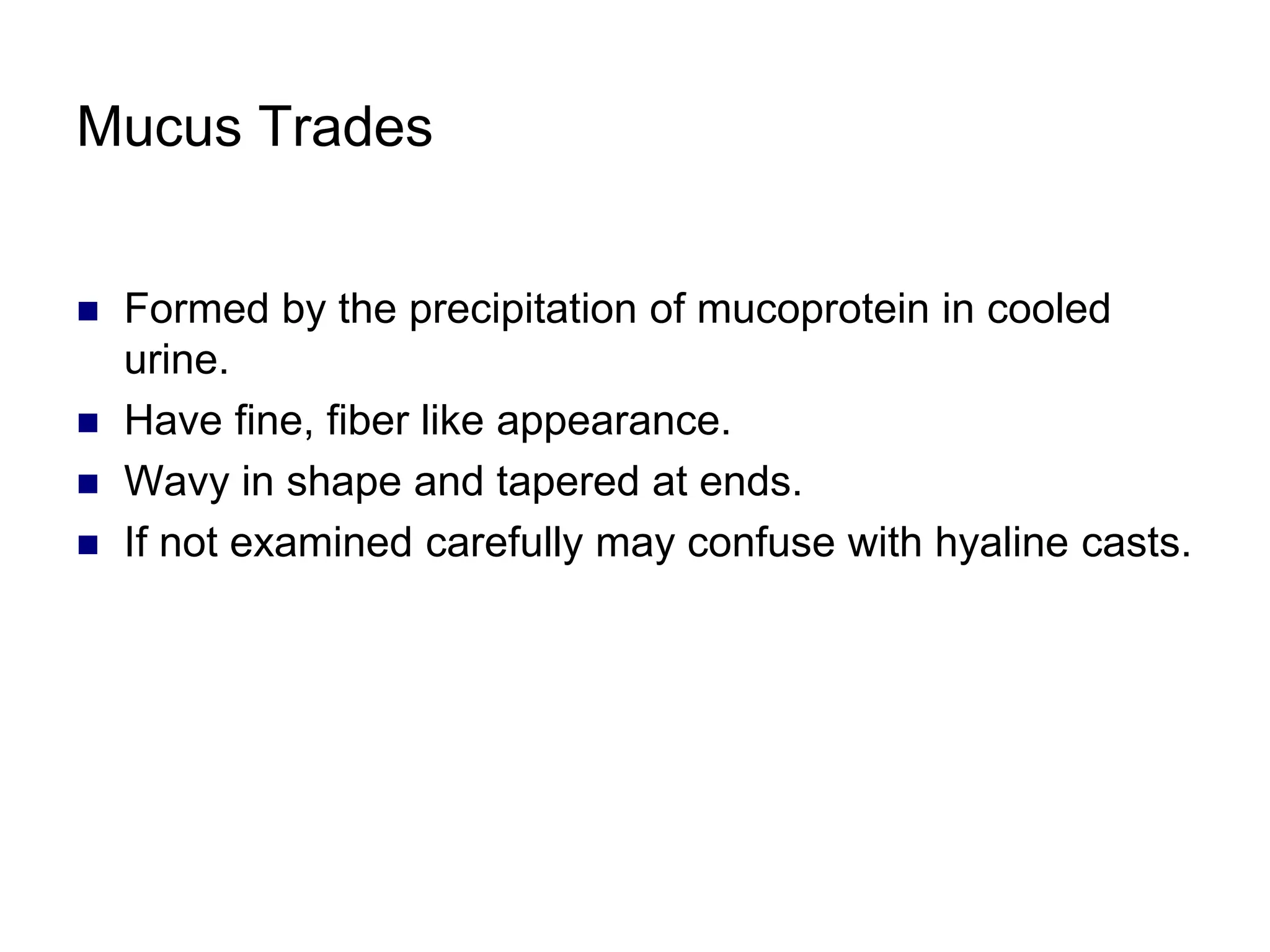 Mucus Trades
 Formed by the precipitation of mucoprotein in cooled
urine.
 Have fine, fiber like appearance.
 Wavy in shape and tapered at ends.
 If not examined carefully may confuse with hyaline casts.
 