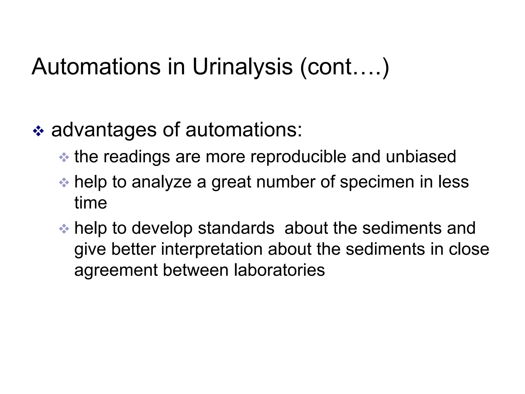 Automations in Urinalysis (cont….)
 advantages of automations:
 the readings are more reproducible and unbiased
 help to analyze a great number of specimen in less
time
 help to develop standards about the sediments and
give better interpretation about the sediments in close
agreement between laboratories
 