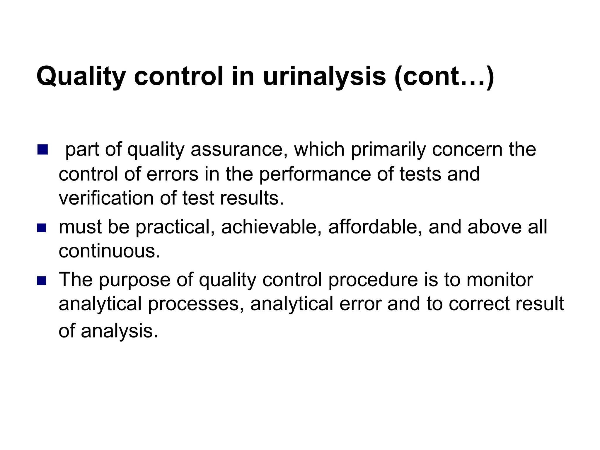 Quality control in urinalysis (cont…)
 part of quality assurance, which primarily concern the
control of errors in the performance of tests and
verification of test results.
 must be practical, achievable, affordable, and above all
continuous.
 The purpose of quality control procedure is to monitor
analytical processes, analytical error and to correct result
of analysis.
 