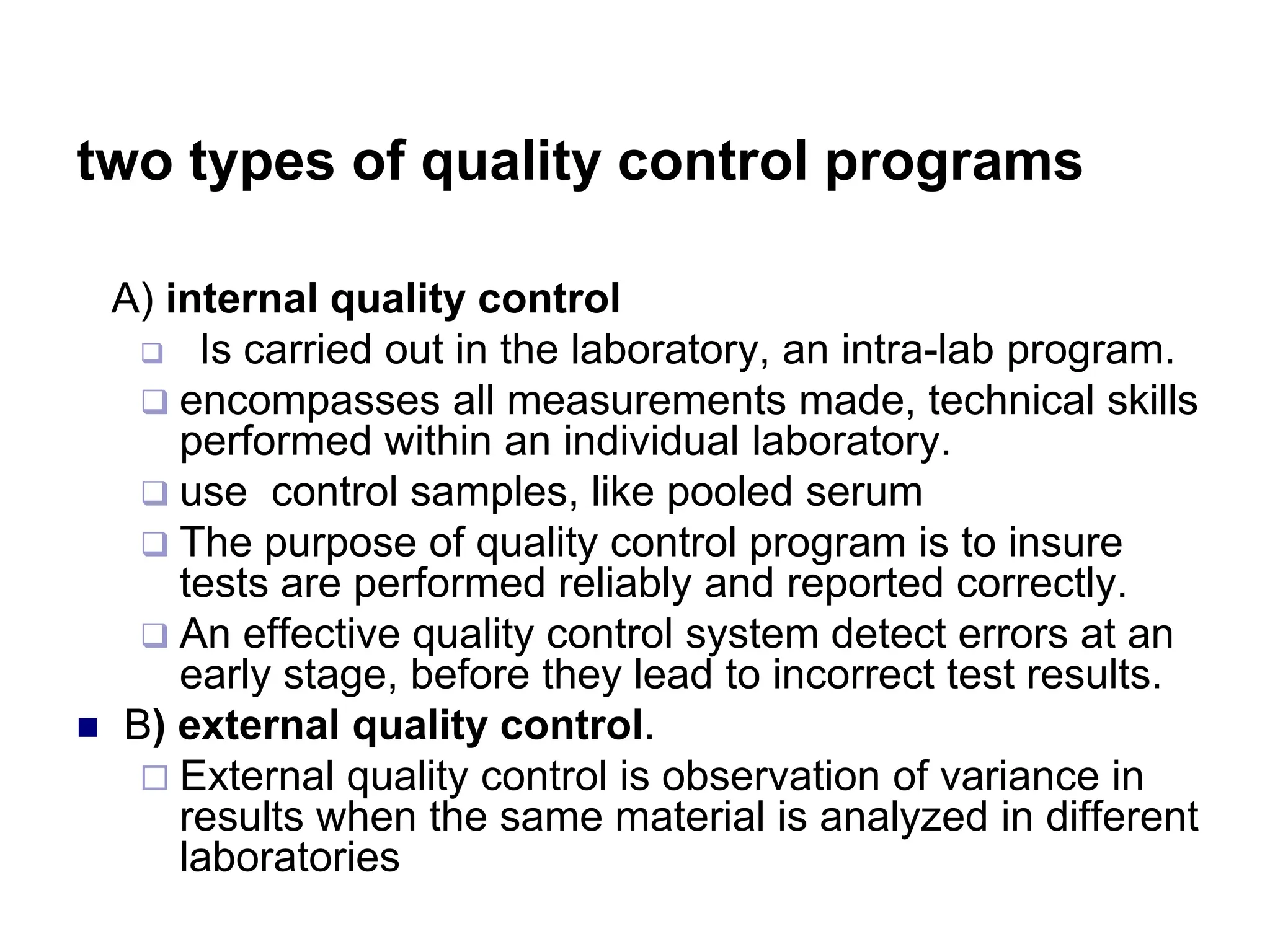 two types of quality control programs
A) internal quality control
 Is carried out in the laboratory, an intra-lab program.
 encompasses all measurements made, technical skills
performed within an individual laboratory.
 use control samples, like pooled serum
 The purpose of quality control program is to insure
tests are performed reliably and reported correctly.
 An effective quality control system detect errors at an
early stage, before they lead to incorrect test results.
 B) external quality control.
 External quality control is observation of variance in
results when the same material is analyzed in different
laboratories
 