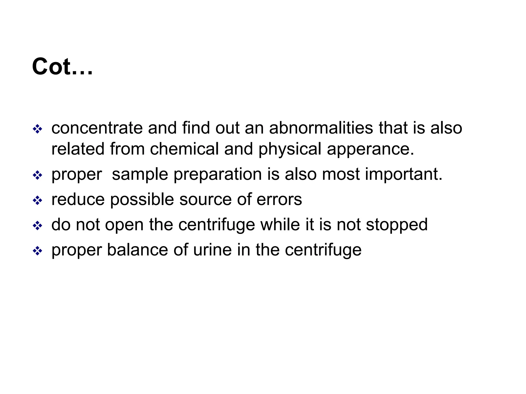 Cot…
 concentrate and find out an abnormalities that is also
related from chemical and physical apperance.
 proper sample preparation is also most important.
 reduce possible source of errors
 do not open the centrifuge while it is not stopped
 proper balance of urine in the centrifuge
 