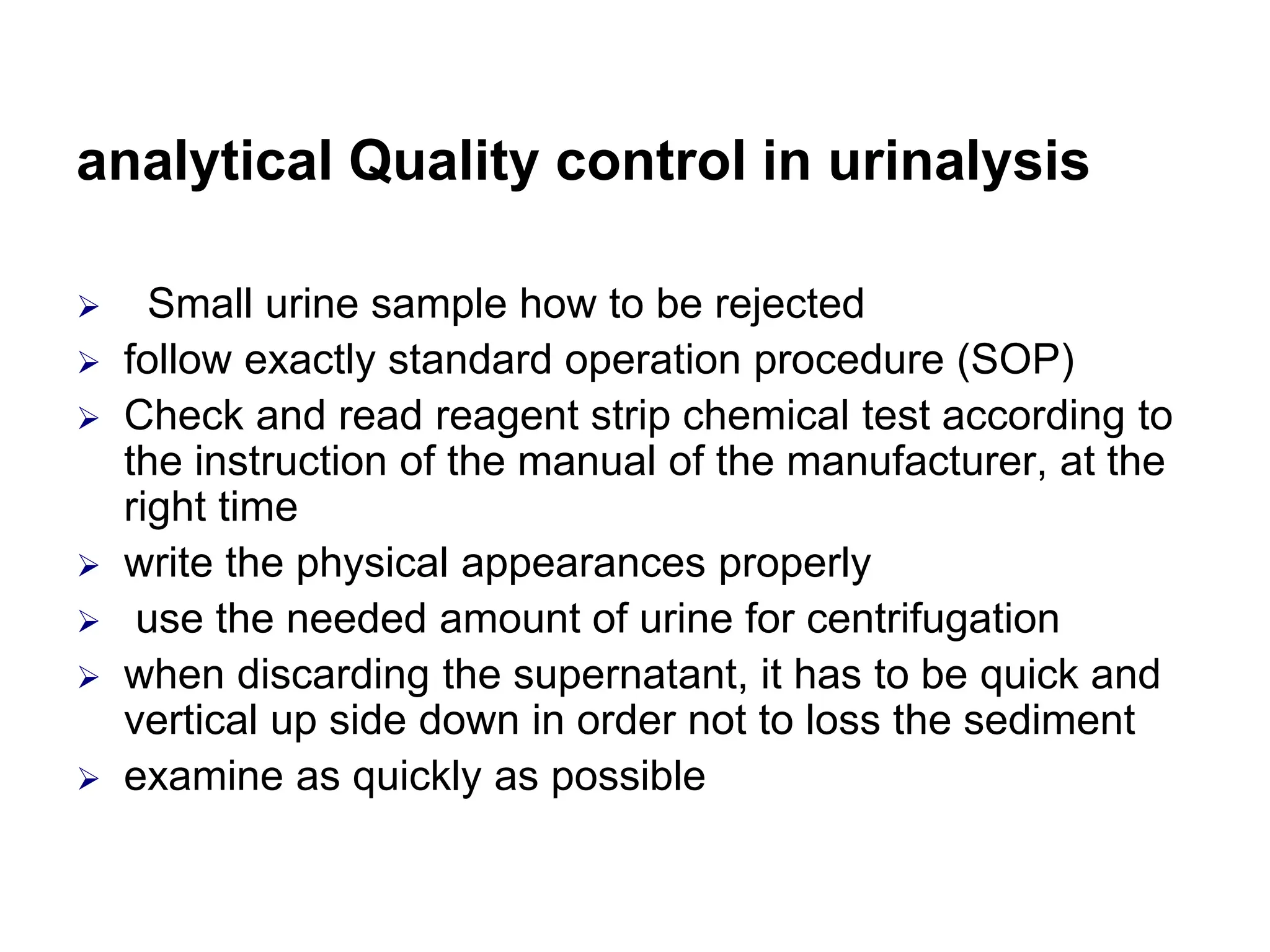 analytical Quality control in urinalysis
 Small urine sample how to be rejected
 follow exactly standard operation procedure (SOP)
 Check and read reagent strip chemical test according to
the instruction of the manual of the manufacturer, at the
right time
 write the physical appearances properly
 use the needed amount of urine for centrifugation
 when discarding the supernatant, it has to be quick and
vertical up side down in order not to loss the sediment
 examine as quickly as possible
 