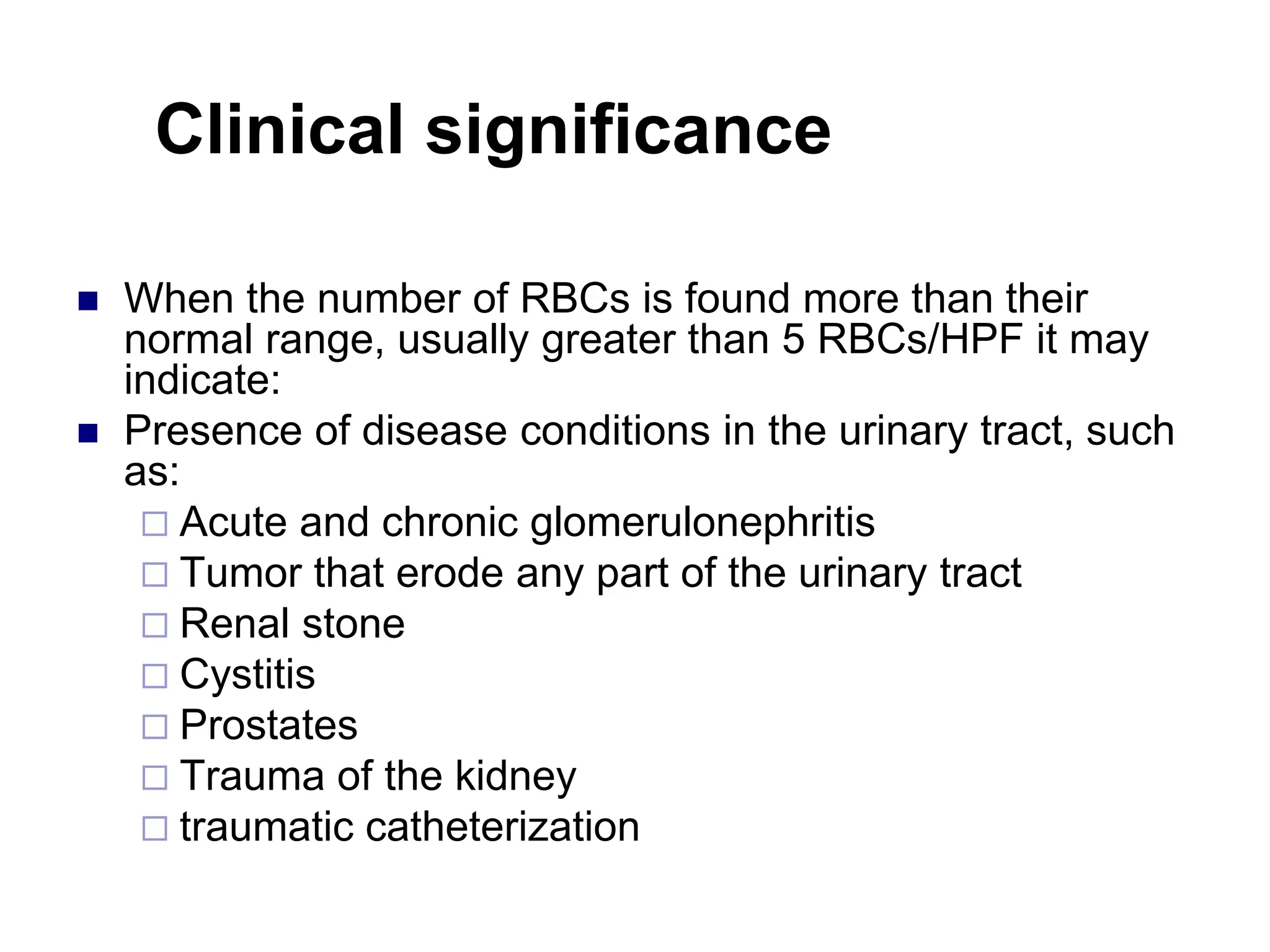 Clinical significance
 When the number of RBCs is found more than their
normal range, usually greater than 5 RBCs/HPF it may
indicate:
 Presence of disease conditions in the urinary tract, such
as:
 Acute and chronic glomerulonephritis
 Tumor that erode any part of the urinary tract
 Renal stone
 Cystitis
 Prostates
 Trauma of the kidney
 traumatic catheterization
 
