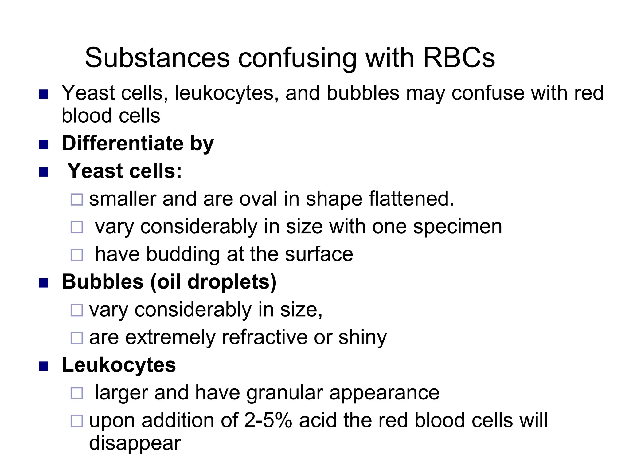 Substances confusing with RBCs
 Yeast cells, leukocytes, and bubbles may confuse with red
blood cells
 Differentiate by
 Yeast cells:
 smaller and are oval in shape flattened.
 vary considerably in size with one specimen
 have budding at the surface
 Bubbles (oil droplets)
 vary considerably in size,
 are extremely refractive or shiny
 Leukocytes
 larger and have granular appearance
 upon addition of 2-5% acid the red blood cells will
disappear
 