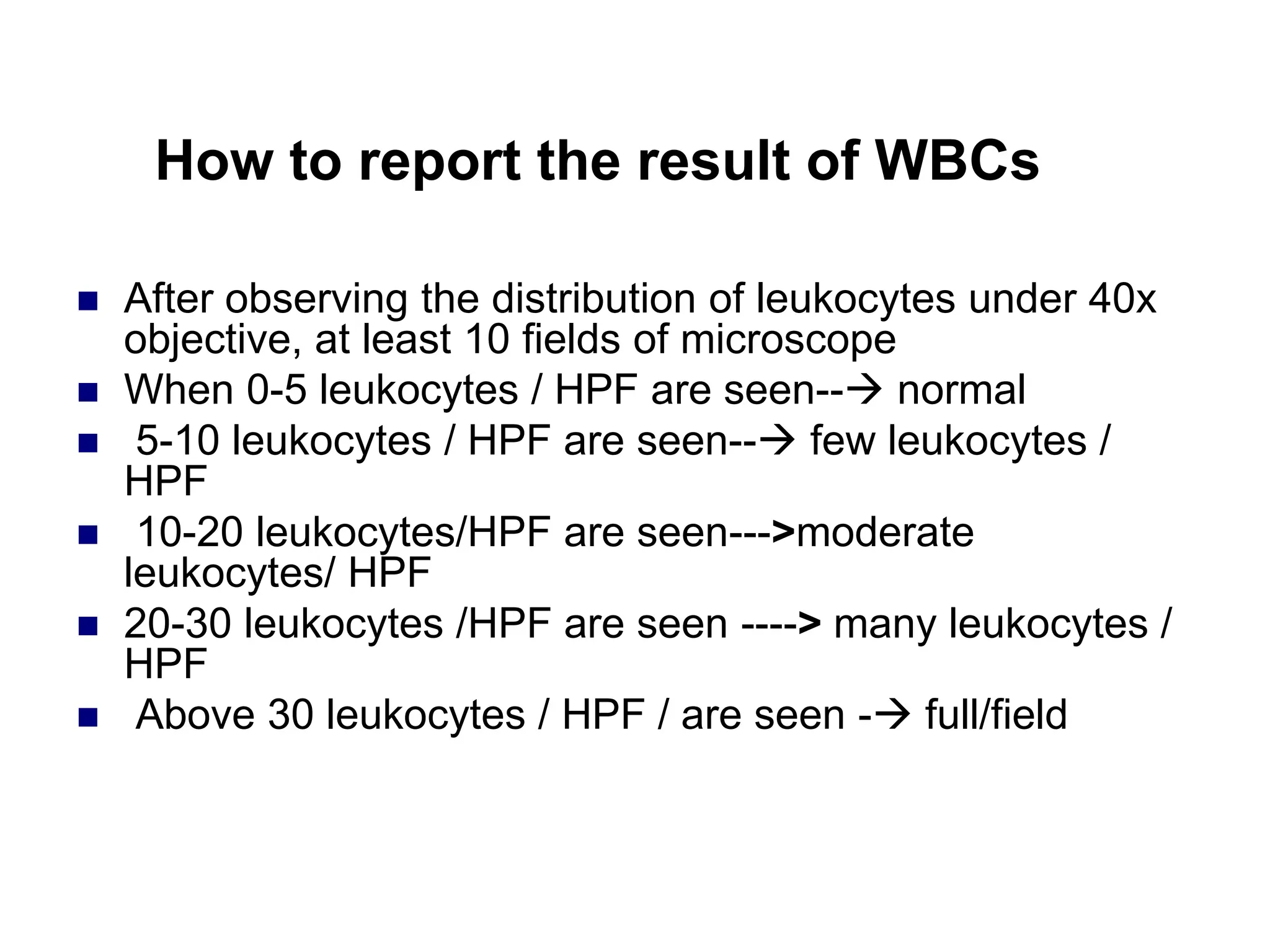 How to report the result of WBCs
 After observing the distribution of leukocytes under 40x
objective, at least 10 fields of microscope
 When 0-5 leukocytes / HPF are seen-- normal
 5-10 leukocytes / HPF are seen-- few leukocytes /
HPF
 10-20 leukocytes/HPF are seen--->moderate
leukocytes/ HPF
 20-30 leukocytes /HPF are seen ----> many leukocytes /
HPF
 Above 30 leukocytes / HPF / are seen - full/field
 