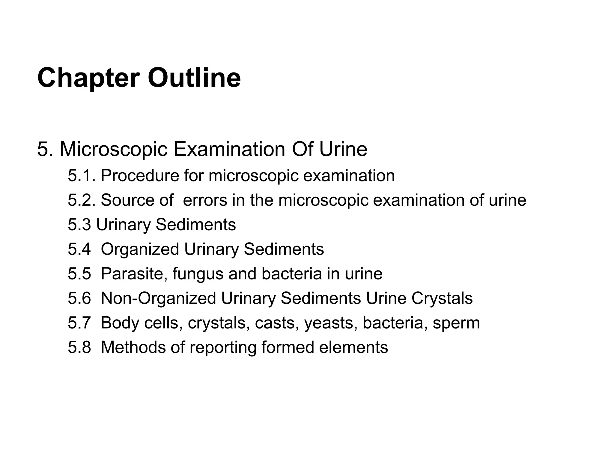 Chapter Outline
5. Microscopic Examination Of Urine
5.1. Procedure for microscopic examination
5.2. Source of errors in the microscopic examination of urine
5.3 Urinary Sediments
5.4 Organized Urinary Sediments
5.5 Parasite, fungus and bacteria in urine
5.6 Non-Organized Urinary Sediments Urine Crystals
5.7 Body cells, crystals, casts, yeasts, bacteria, sperm
5.8 Methods of reporting formed elements
 