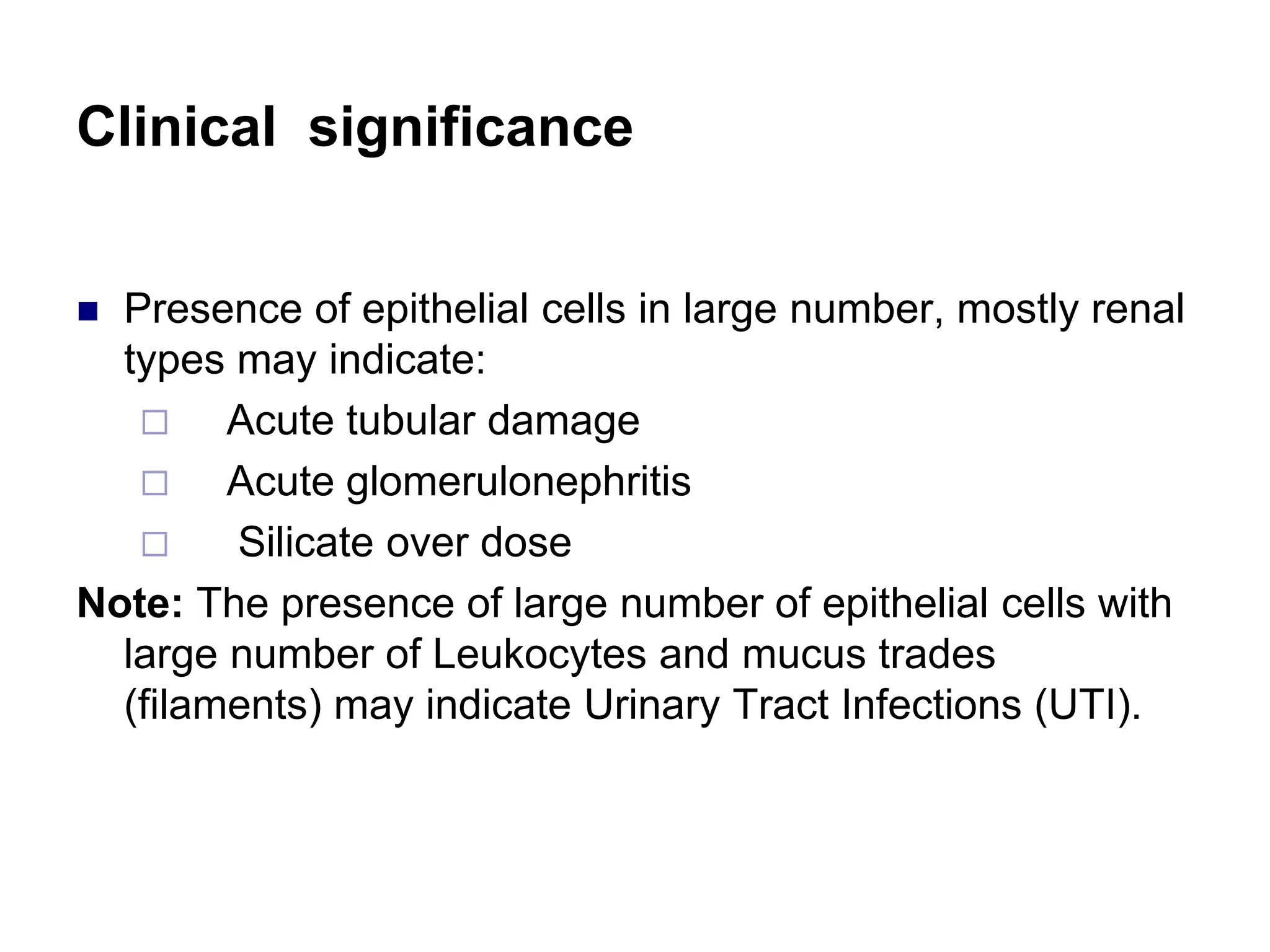Clinical significance
 Presence of epithelial cells in large number, mostly renal
types may indicate:
 Acute tubular damage
 Acute glomerulonephritis
 Silicate over dose
Note: The presence of large number of epithelial cells with
large number of Leukocytes and mucus trades
(filaments) may indicate Urinary Tract Infections (UTI).
 