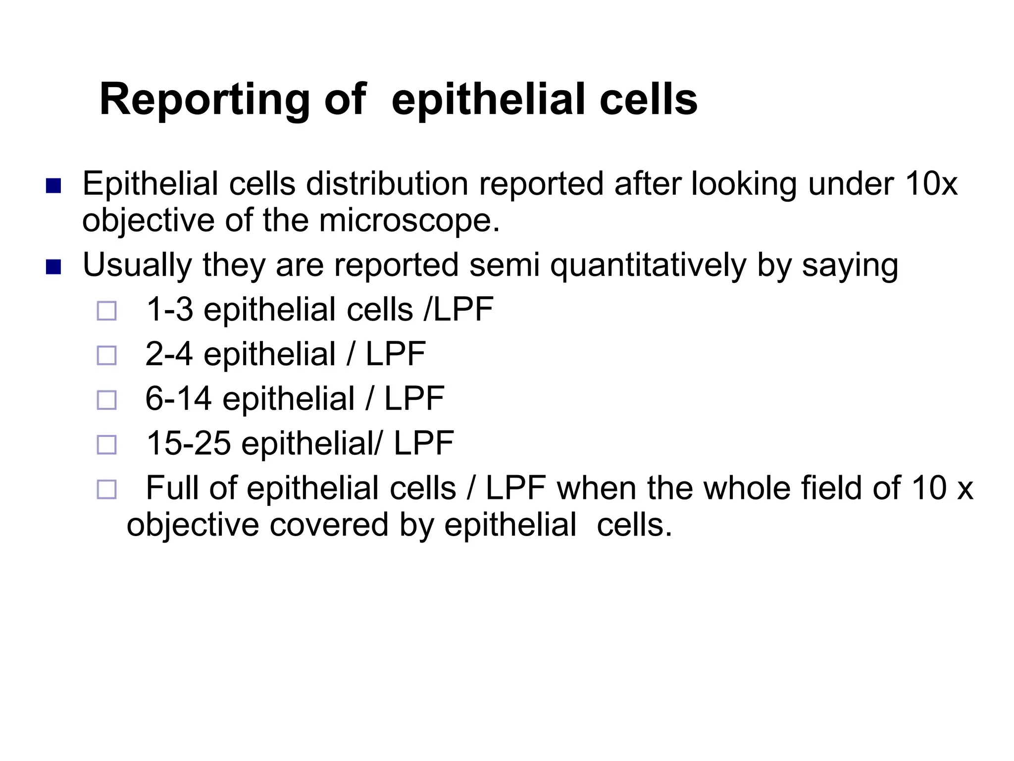 Reporting of epithelial cells
 Epithelial cells distribution reported after looking under 10x
objective of the microscope.
 Usually they are reported semi quantitatively by saying
 1-3 epithelial cells /LPF
 2-4 epithelial / LPF
 6-14 epithelial / LPF
 15-25 epithelial/ LPF
 Full of epithelial cells / LPF when the whole field of 10 x
objective covered by epithelial cells.
 