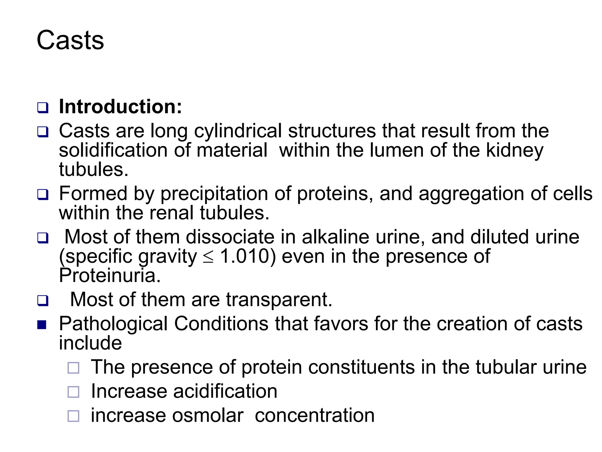 Casts
 Introduction:
 Casts are long cylindrical structures that result from the
solidification of material within the lumen of the kidney
tubules.
 Formed by precipitation of proteins, and aggregation of cells
within the renal tubules.
 Most of them dissociate in alkaline urine, and diluted urine
(specific gravity  1.010) even in the presence of
Proteinuria.
 Most of them are transparent.
 Pathological Conditions that favors for the creation of casts
include
 The presence of protein constituents in the tubular urine
 Increase acidification
 increase osmolar concentration
 