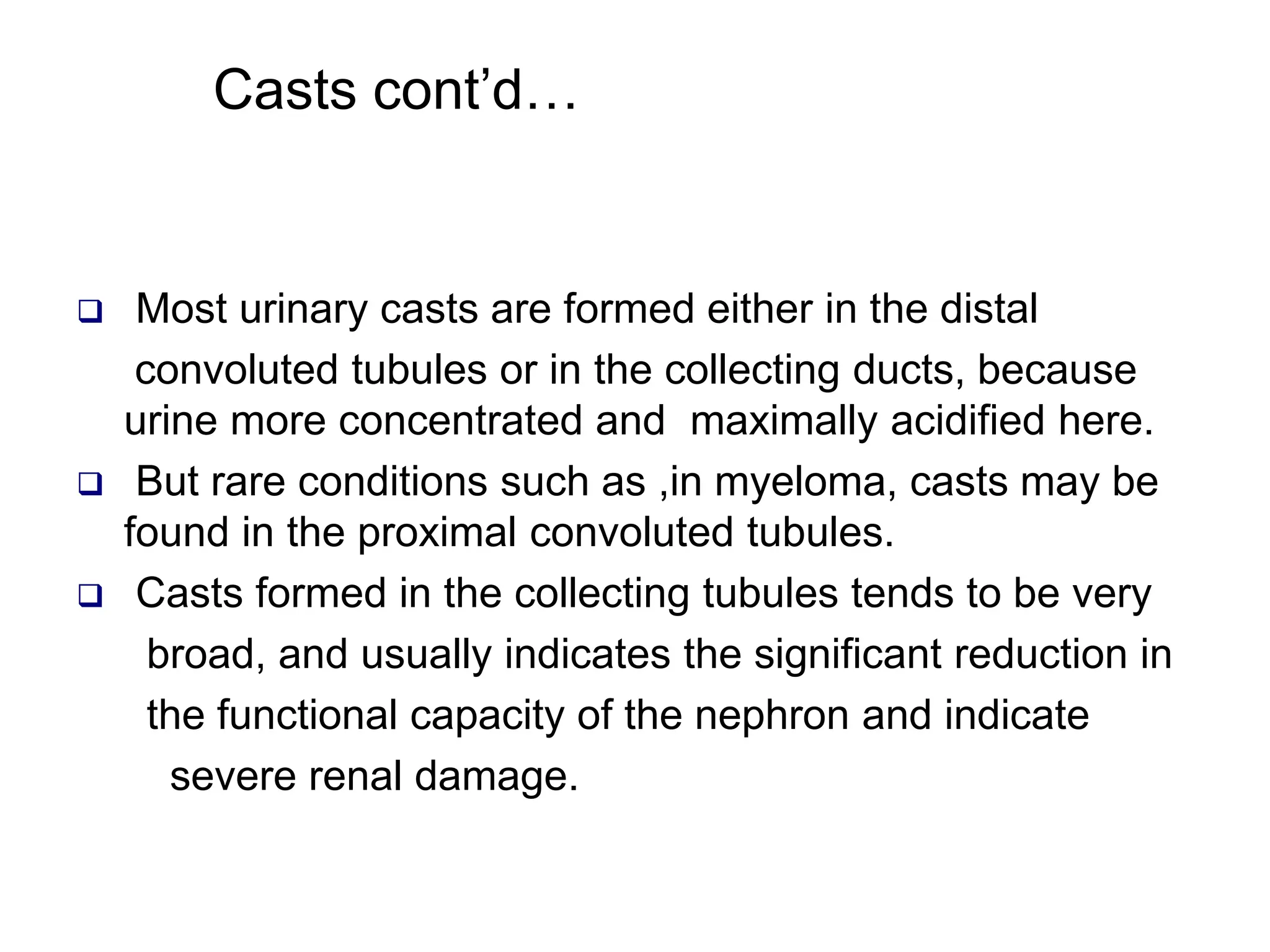  Most urinary casts are formed either in the distal
convoluted tubules or in the collecting ducts, because
urine more concentrated and maximally acidified here.
 But rare conditions such as ,in myeloma, casts may be
found in the proximal convoluted tubules.
 Casts formed in the collecting tubules tends to be very
broad, and usually indicates the significant reduction in
the functional capacity of the nephron and indicate
severe renal damage.
Casts cont’d…
 