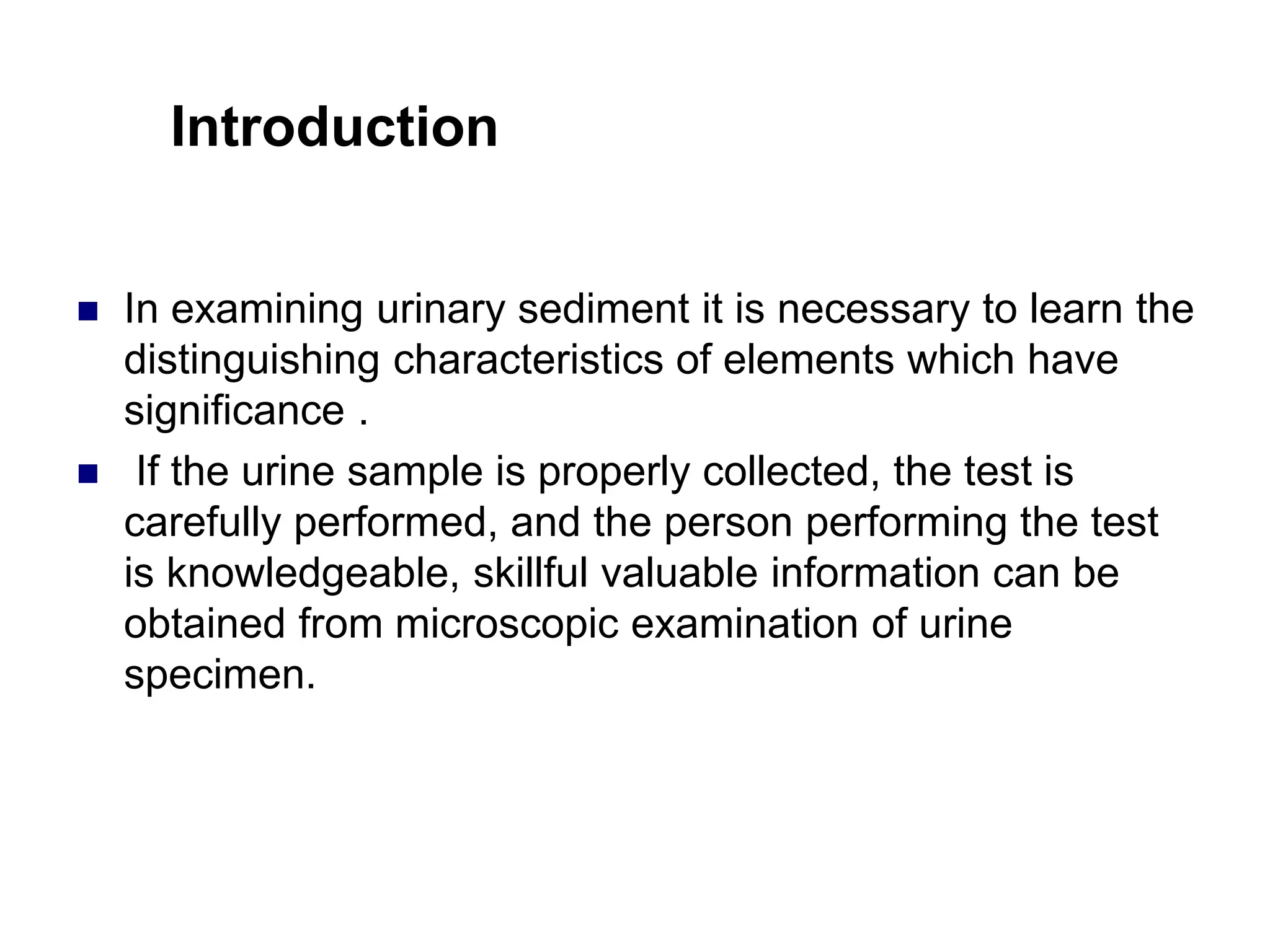 Introduction
 In examining urinary sediment it is necessary to learn the
distinguishing characteristics of elements which have
significance .
 If the urine sample is properly collected, the test is
carefully performed, and the person performing the test
is knowledgeable, skillful valuable information can be
obtained from microscopic examination of urine
specimen.
 