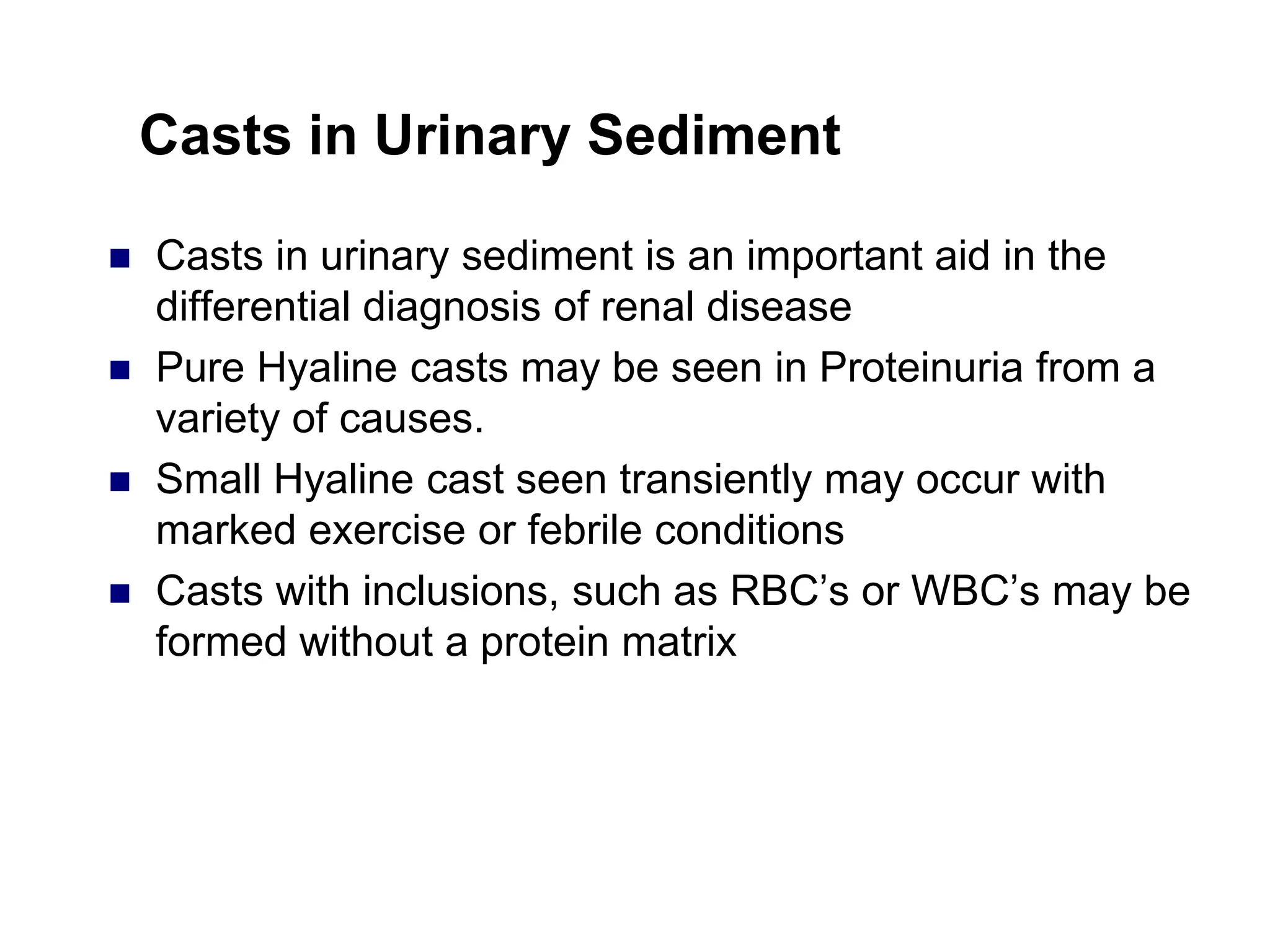 Casts in Urinary Sediment
 Casts in urinary sediment is an important aid in the
differential diagnosis of renal disease
 Pure Hyaline casts may be seen in Proteinuria from a
variety of causes.
 Small Hyaline cast seen transiently may occur with
marked exercise or febrile conditions
 Casts with inclusions, such as RBC’s or WBC’s may be
formed without a protein matrix
 