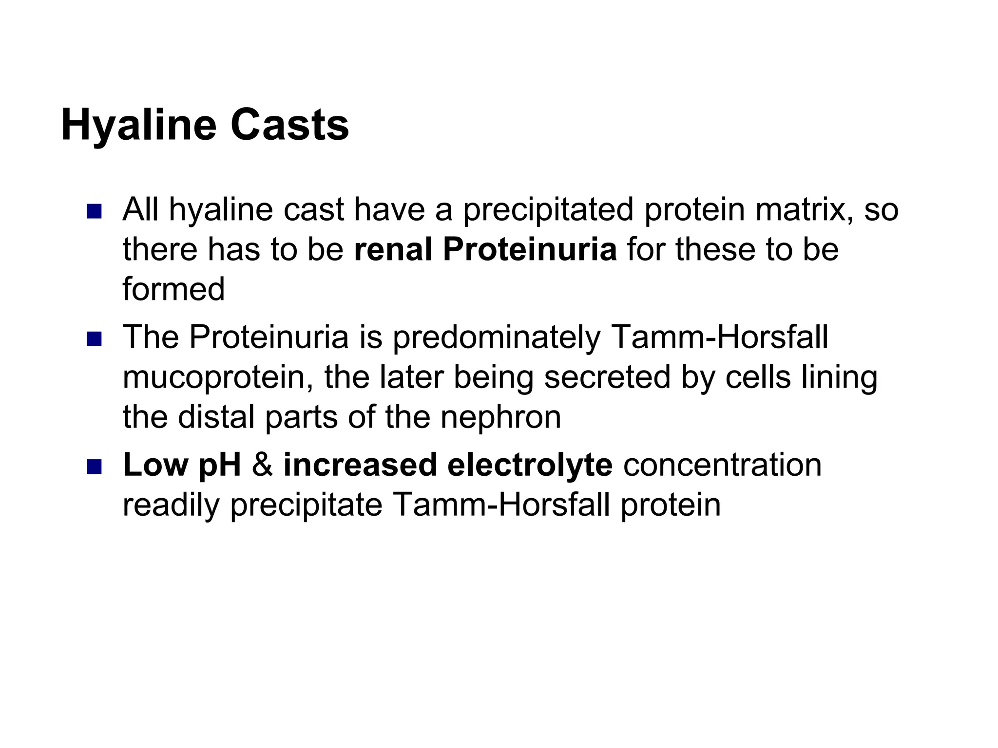 Hyaline Casts
 All hyaline cast have a precipitated protein matrix, so
there has to be renal Proteinuria for these to be
formed
 The Proteinuria is predominately Tamm-Horsfall
mucoprotein, the later being secreted by cells lining
the distal parts of the nephron
 Low pH & increased electrolyte concentration
readily precipitate Tamm-Horsfall protein
 