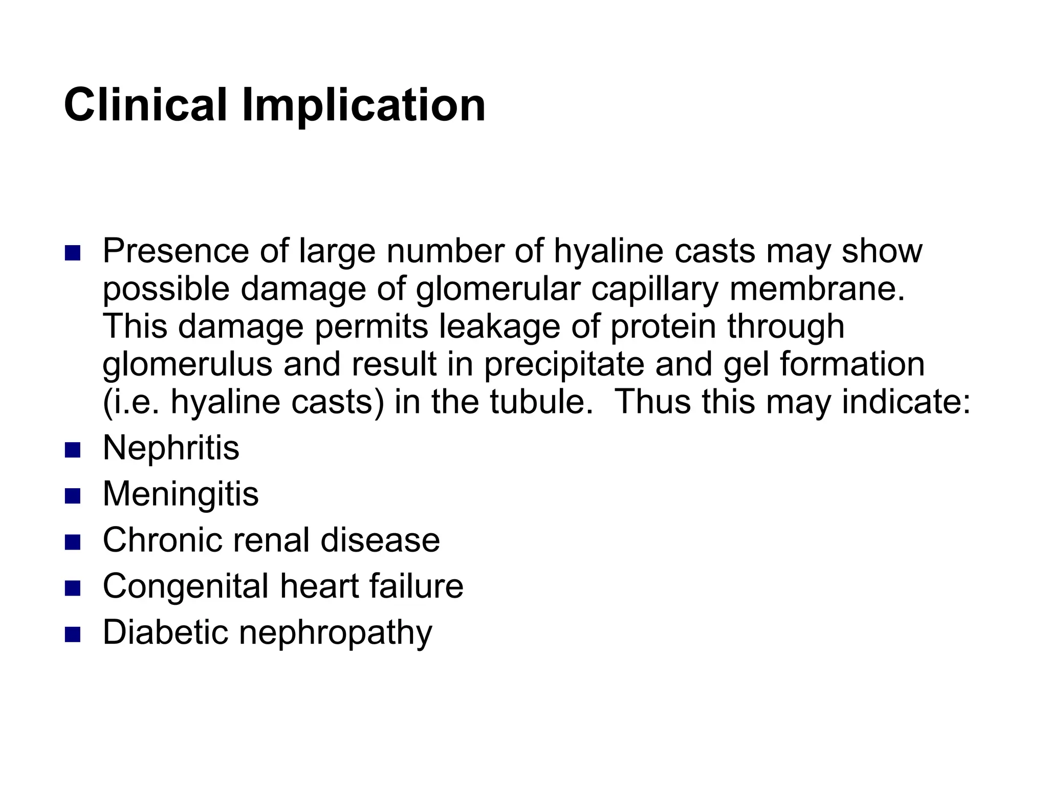 Clinical Implication
 Presence of large number of hyaline casts may show
possible damage of glomerular capillary membrane.
This damage permits leakage of protein through
glomerulus and result in precipitate and gel formation
(i.e. hyaline casts) in the tubule. Thus this may indicate:
 Nephritis
 Meningitis
 Chronic renal disease
 Congenital heart failure
 Diabetic nephropathy
 