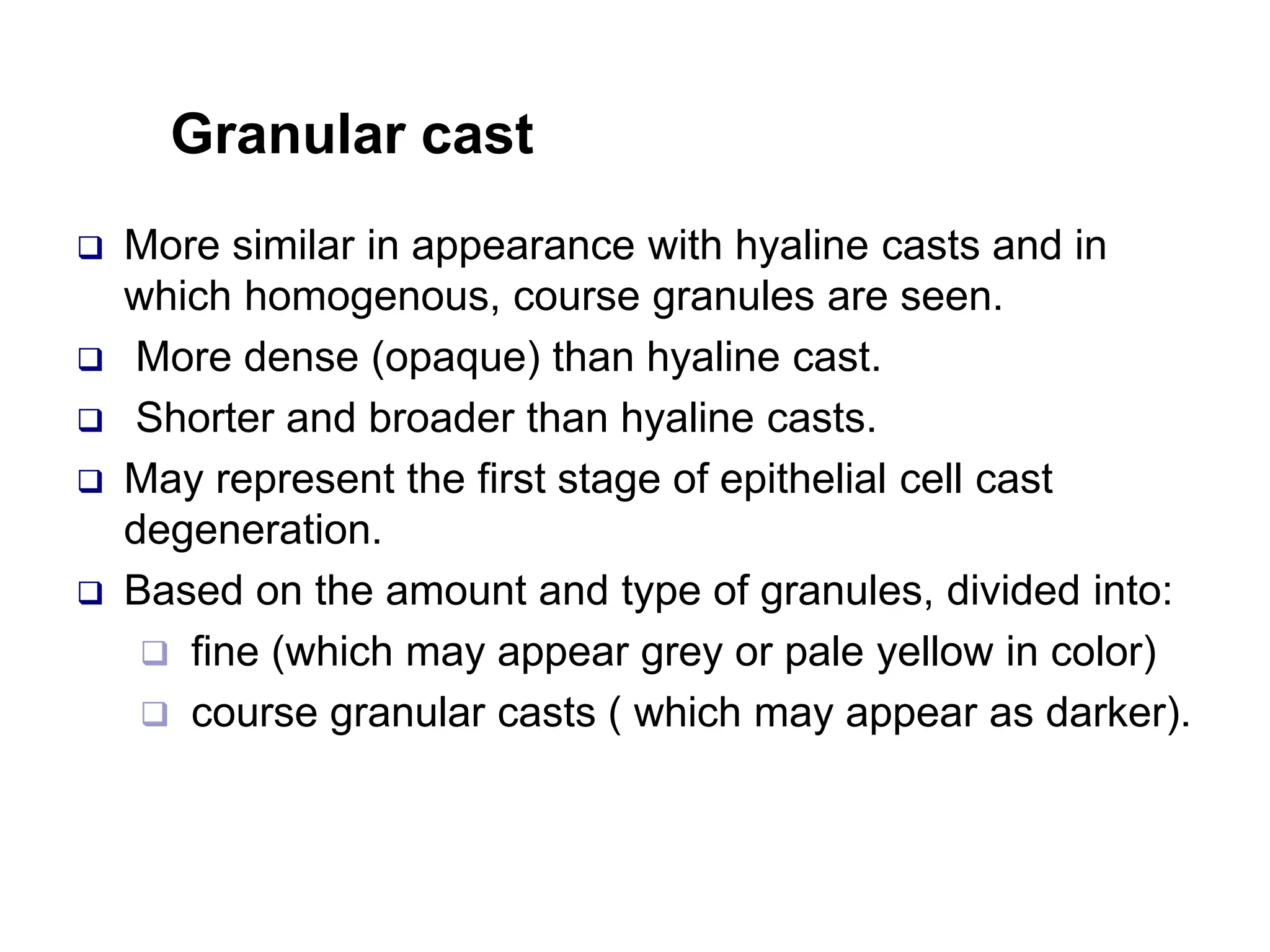 Granular cast
 More similar in appearance with hyaline casts and in
which homogenous, course granules are seen.
 More dense (opaque) than hyaline cast.
 Shorter and broader than hyaline casts.
 May represent the first stage of epithelial cell cast
degeneration.
 Based on the amount and type of granules, divided into:
 fine (which may appear grey or pale yellow in color)
 course granular casts ( which may appear as darker).
 