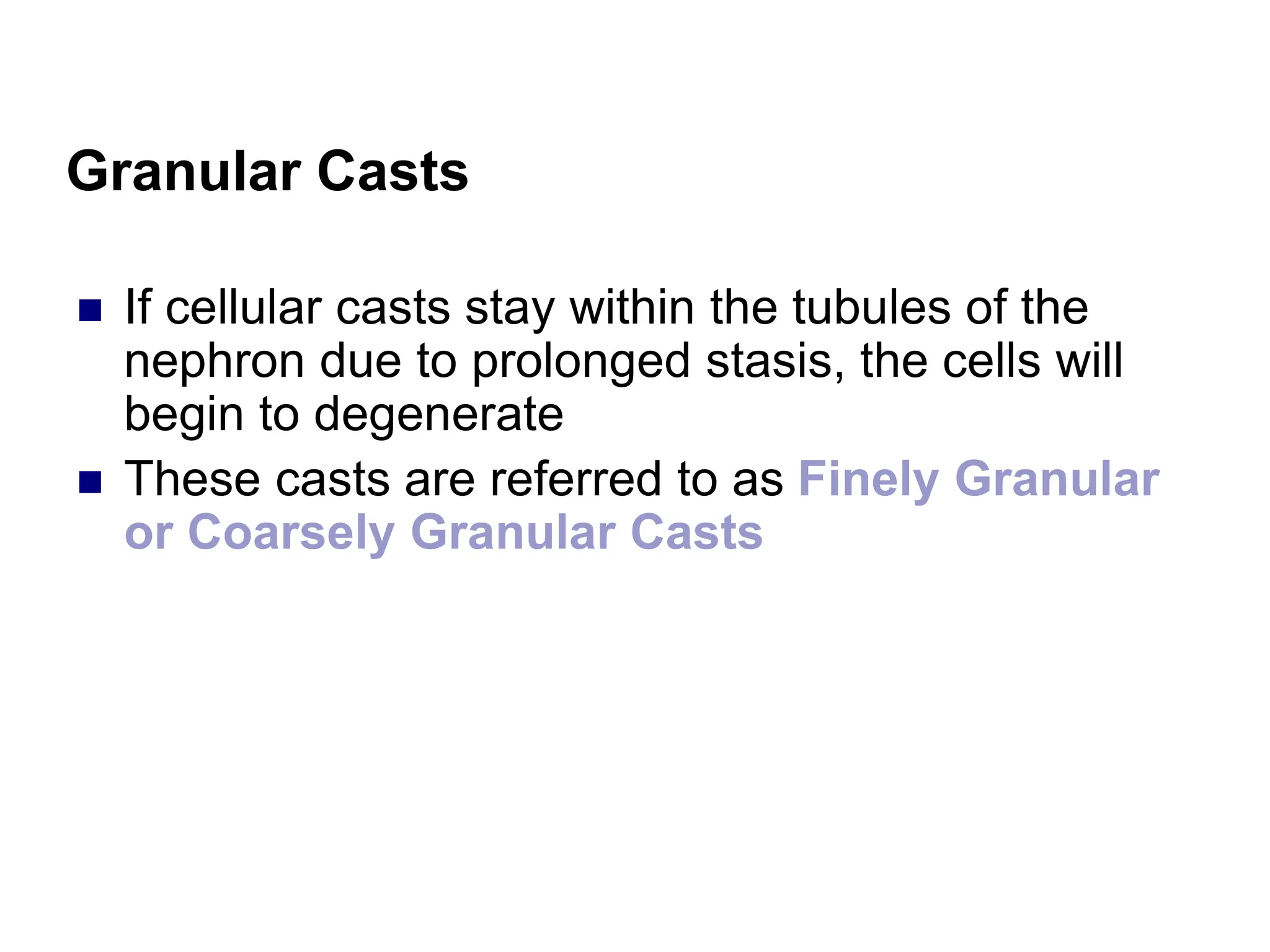 Granular Casts
 If cellular casts stay within the tubules of the
nephron due to prolonged stasis, the cells will
begin to degenerate
 These casts are referred to as Finely Granular
or Coarsely Granular Casts
 