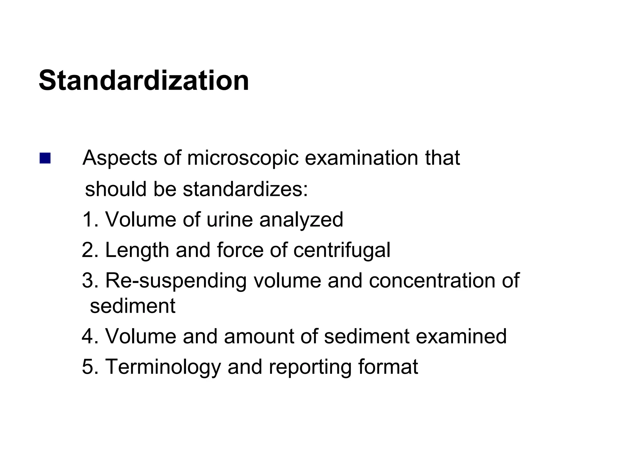Standardization
 Aspects of microscopic examination that
should be standardizes:
1. Volume of urine analyzed
2. Length and force of centrifugal
3. Re-suspending volume and concentration of
sediment
4. Volume and amount of sediment examined
5. Terminology and reporting format
 