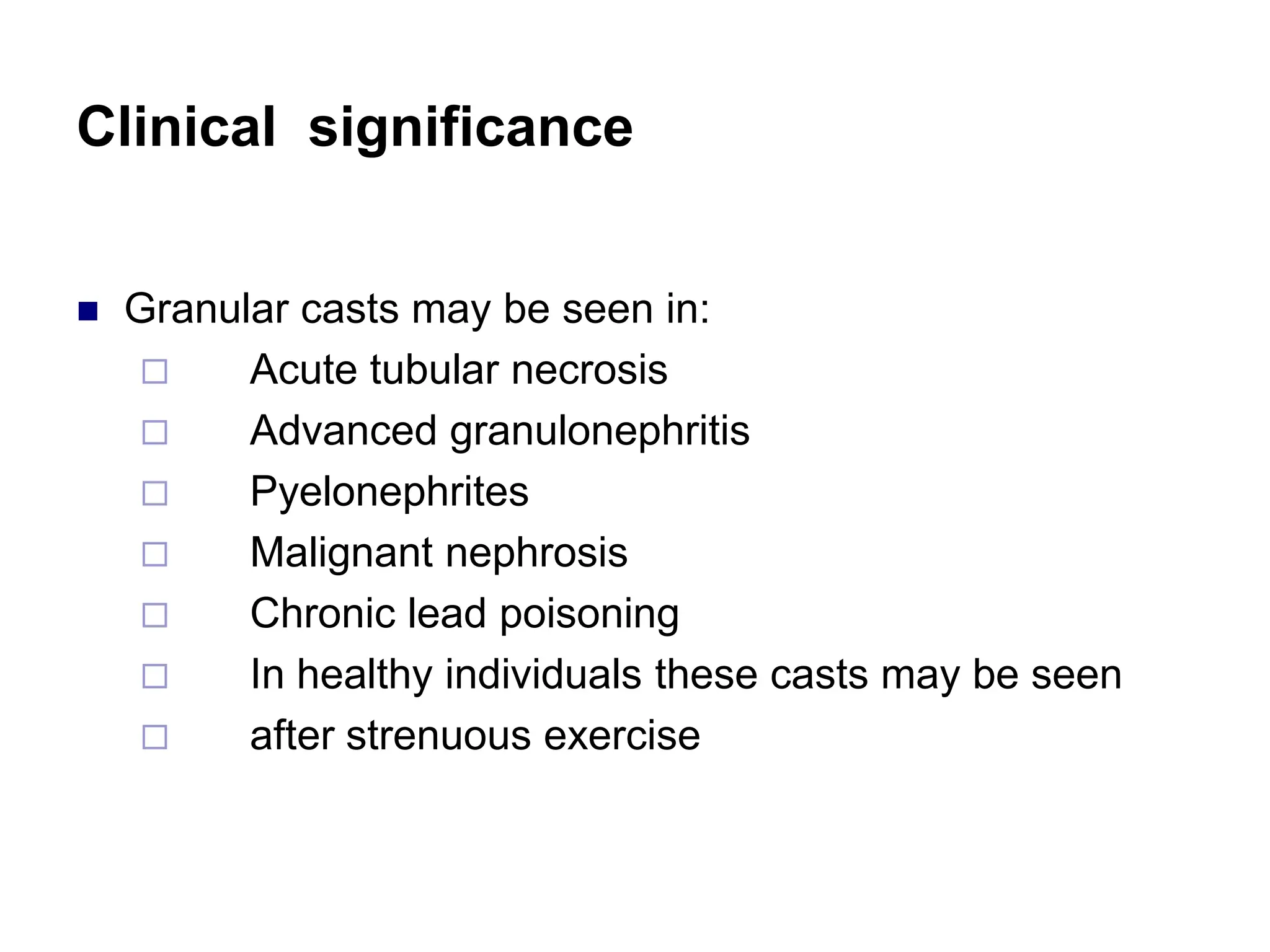 Clinical significance
 Granular casts may be seen in:
 Acute tubular necrosis
 Advanced granulonephritis
 Pyelonephrites
 Malignant nephrosis
 Chronic lead poisoning
 In healthy individuals these casts may be seen
 after strenuous exercise
 