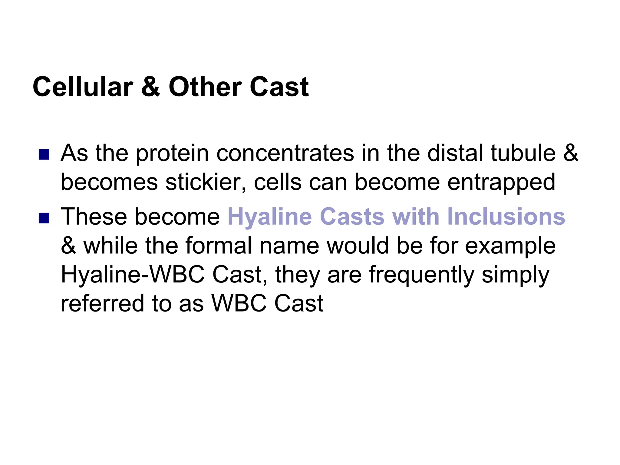 Cellular & Other Cast
 As the protein concentrates in the distal tubule &
becomes stickier, cells can become entrapped
 These become Hyaline Casts with Inclusions
& while the formal name would be for example
Hyaline-WBC Cast, they are frequently simply
referred to as WBC Cast
 