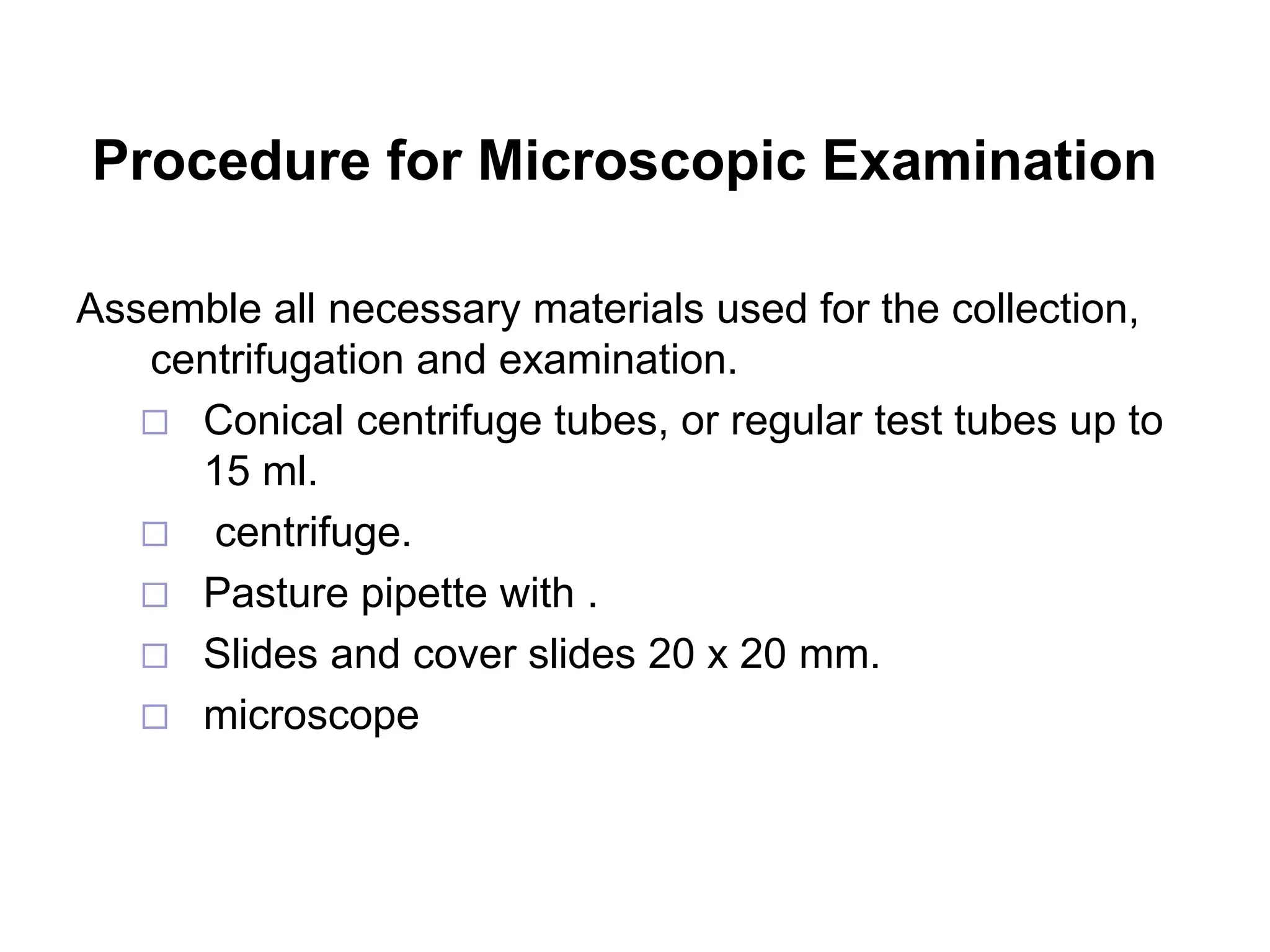 Procedure for Microscopic Examination
Assemble all necessary materials used for the collection,
centrifugation and examination.
 Conical centrifuge tubes, or regular test tubes up to
15 ml.
 centrifuge.
 Pasture pipette with .
 Slides and cover slides 20 x 20 mm.
 microscope
 