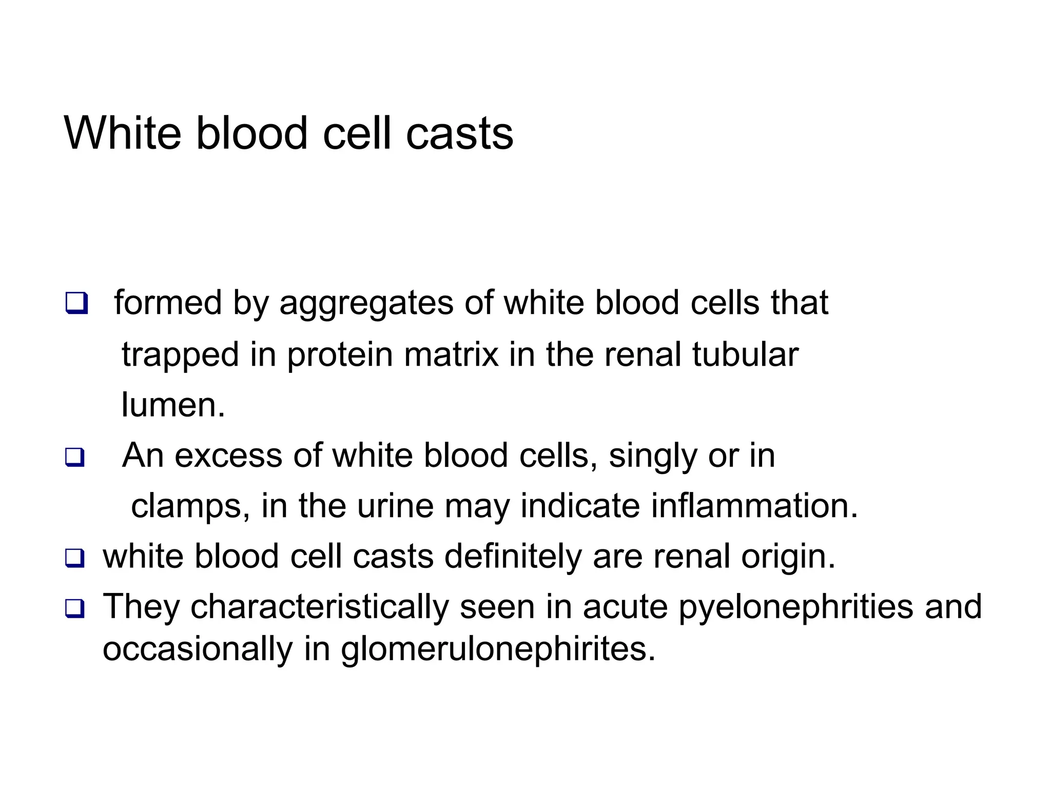 White blood cell casts
 formed by aggregates of white blood cells that
trapped in protein matrix in the renal tubular
lumen.
 An excess of white blood cells, singly or in
clamps, in the urine may indicate inflammation.
 white blood cell casts definitely are renal origin.
 They characteristically seen in acute pyelonephrities and
occasionally in glomerulonephirites.
 