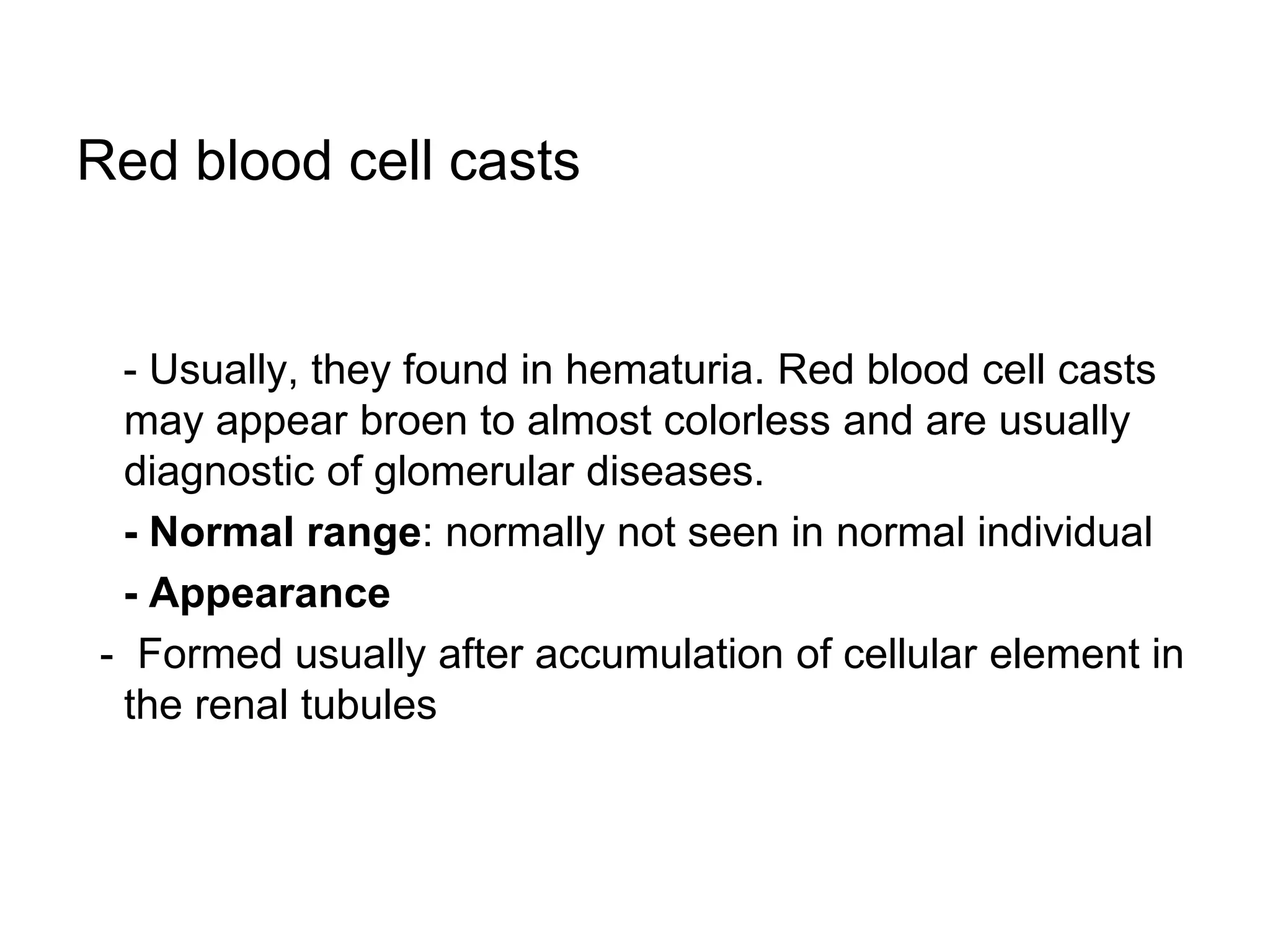 Red blood cell casts
- Usually, they found in hematuria. Red blood cell casts
may appear broen to almost colorless and are usually
diagnostic of glomerular diseases.
- Normal range: normally not seen in normal individual
- Appearance
- Formed usually after accumulation of cellular element in
the renal tubules
 