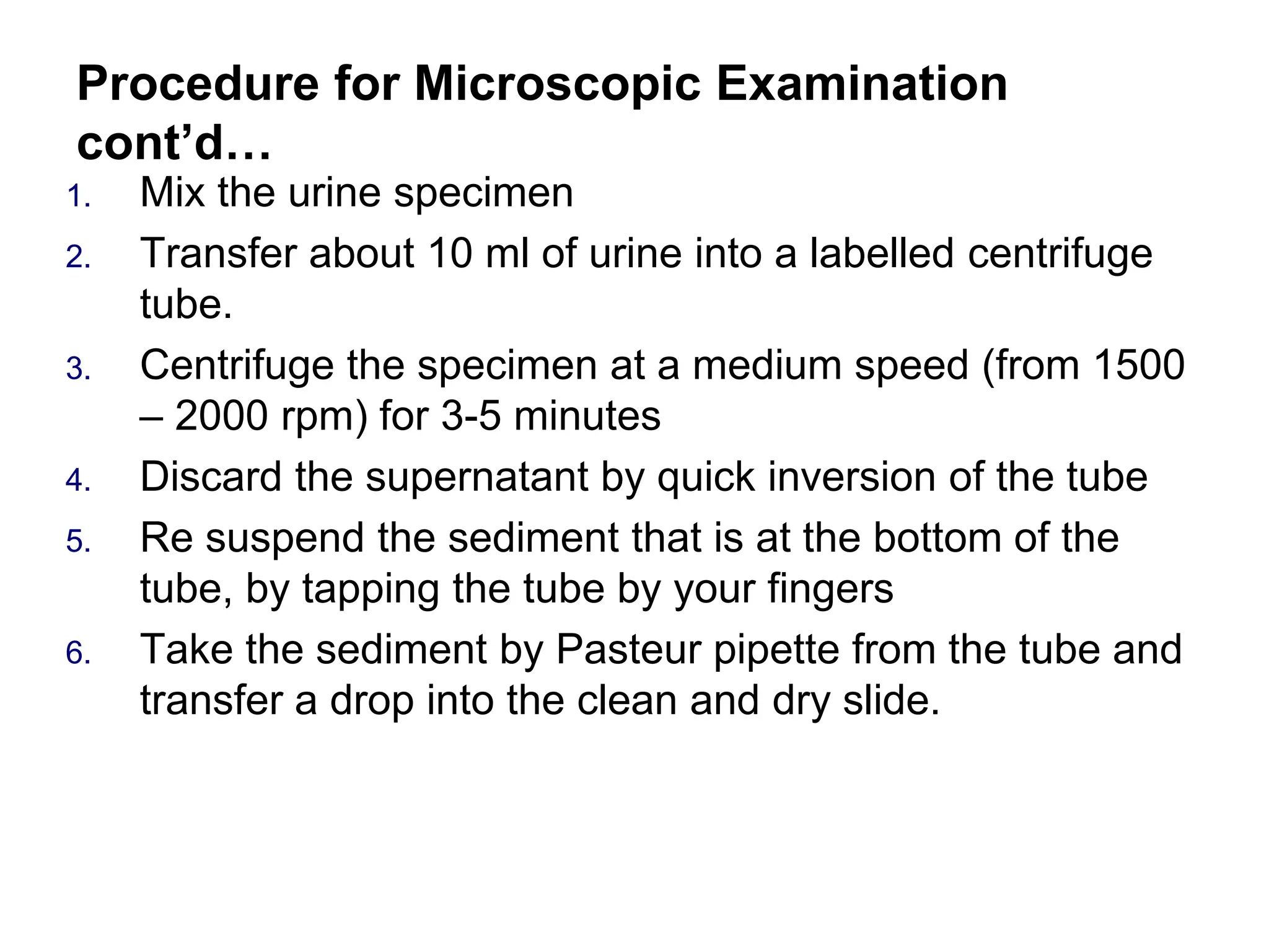 Procedure for Microscopic Examination
cont’d…
1. Mix the urine specimen
2. Transfer about 10 ml of urine into a labelled centrifuge
tube.
3. Centrifuge the specimen at a medium speed (from 1500
– 2000 rpm) for 3-5 minutes
4. Discard the supernatant by quick inversion of the tube
5. Re suspend the sediment that is at the bottom of the
tube, by tapping the tube by your fingers
6. Take the sediment by Pasteur pipette from the tube and
transfer a drop into the clean and dry slide.
 