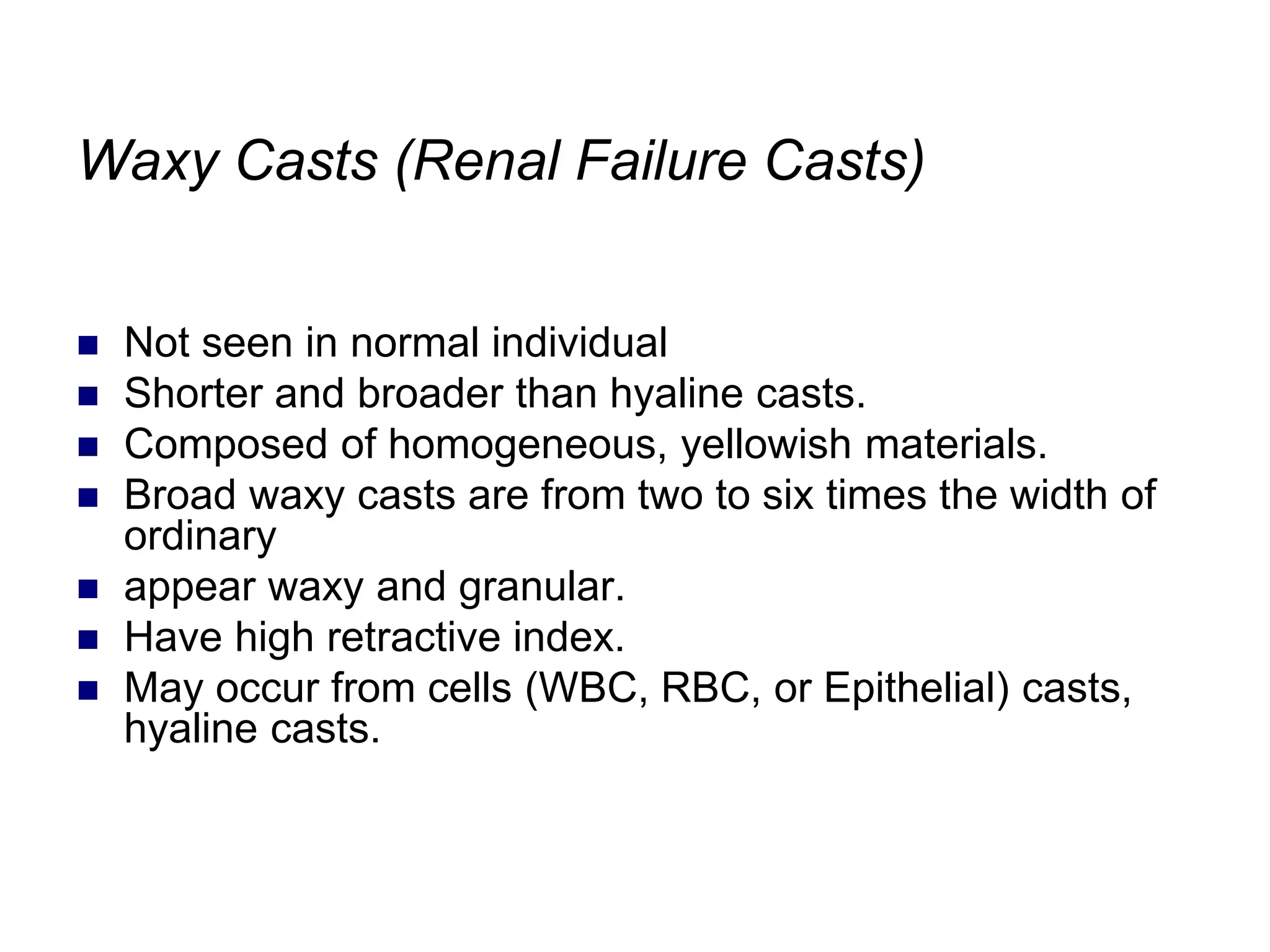 Waxy Casts (Renal Failure Casts)
 Not seen in normal individual
 Shorter and broader than hyaline casts.
 Composed of homogeneous, yellowish materials.
 Broad waxy casts are from two to six times the width of
ordinary
 appear waxy and granular.
 Have high retractive index.
 May occur from cells (WBC, RBC, or Epithelial) casts,
hyaline casts.
 