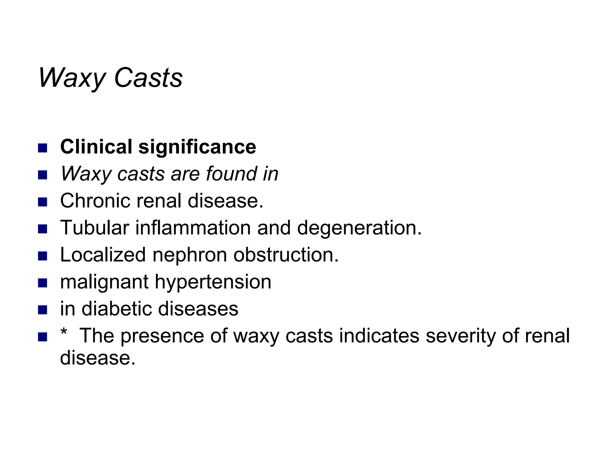 Waxy Casts
 Clinical significance
 Waxy casts are found in
 Chronic renal disease.
 Tubular inflammation and degeneration.
 Localized nephron obstruction.
 malignant hypertension
 in diabetic diseases
 * The presence of waxy casts indicates severity of renal
disease.
 