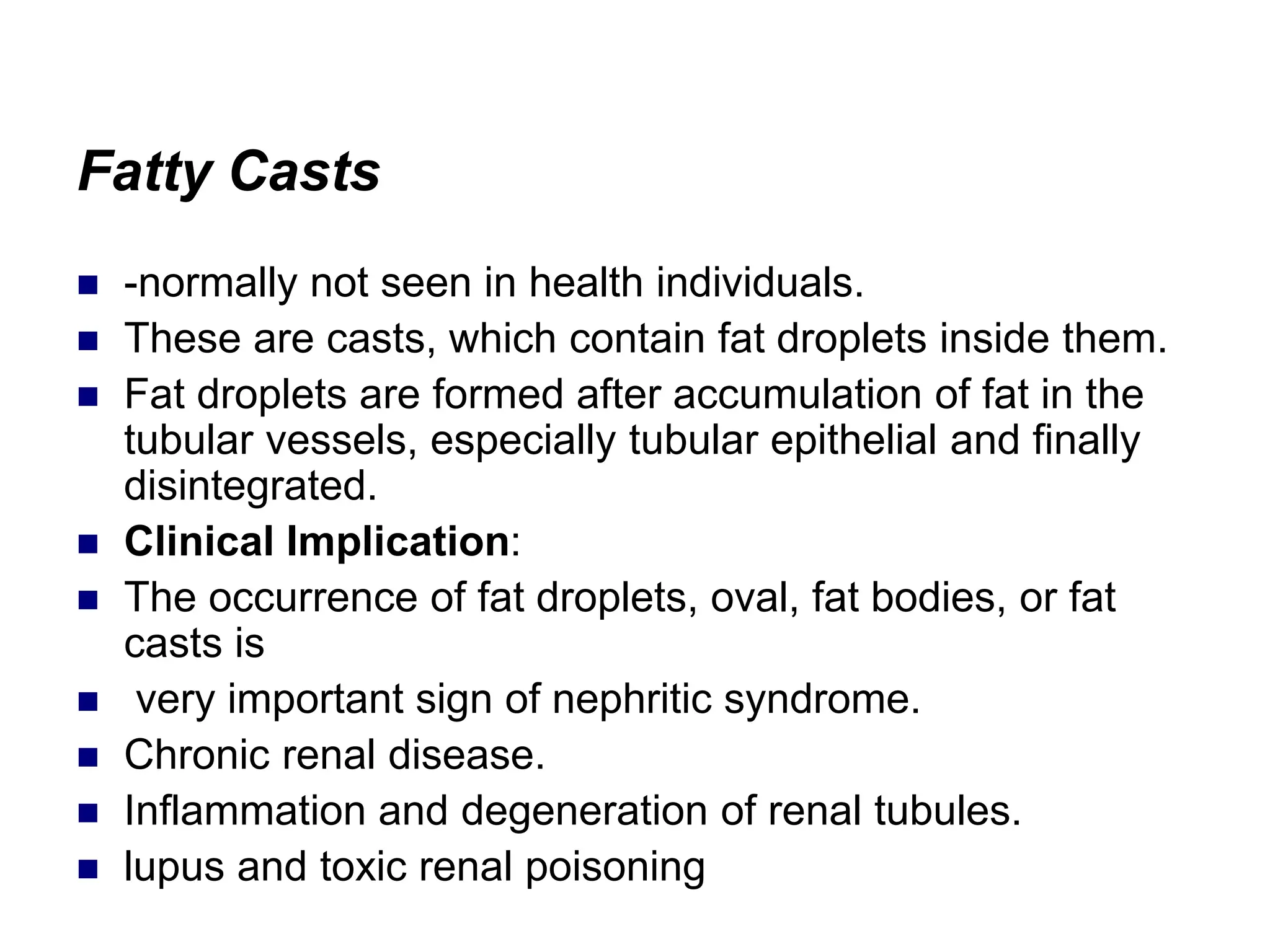 Fatty Casts
 -normally not seen in health individuals.
 These are casts, which contain fat droplets inside them.
 Fat droplets are formed after accumulation of fat in the
tubular vessels, especially tubular epithelial and finally
disintegrated.
 Clinical Implication:
 The occurrence of fat droplets, oval, fat bodies, or fat
casts is
 very important sign of nephritic syndrome.
 Chronic renal disease.
 Inflammation and degeneration of renal tubules.
 lupus and toxic renal poisoning
 