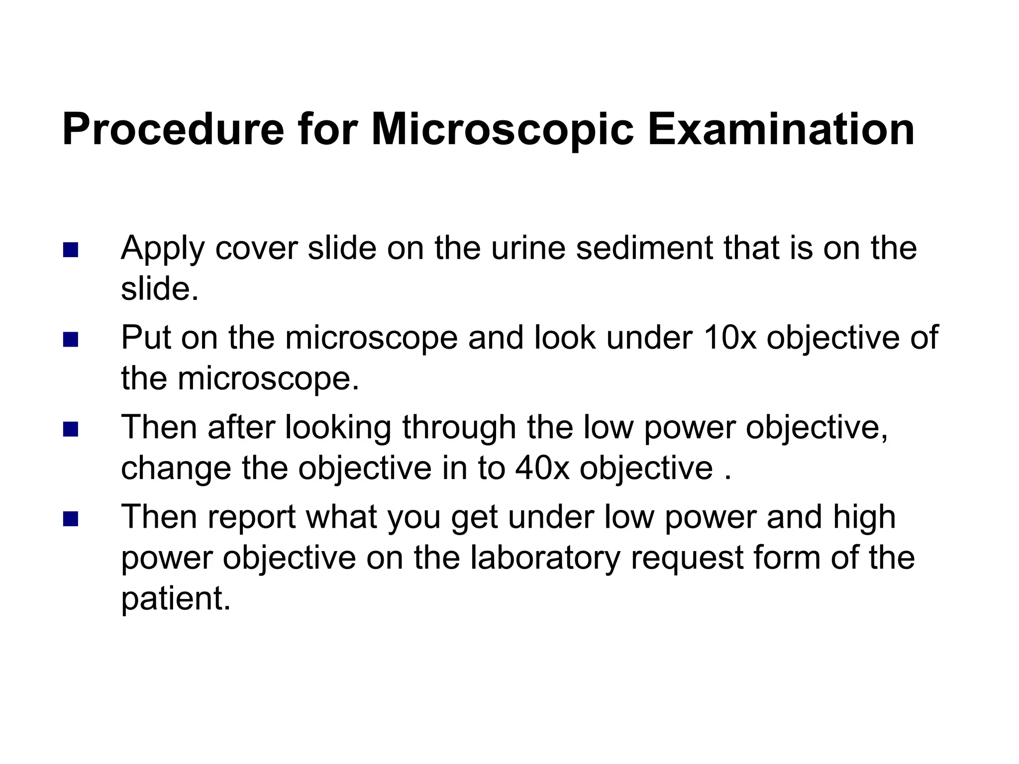 Procedure for Microscopic Examination
 Apply cover slide on the urine sediment that is on the
slide.
 Put on the microscope and look under 10x objective of
the microscope.
 Then after looking through the low power objective,
change the objective in to 40x objective .
 Then report what you get under low power and high
power objective on the laboratory request form of the
patient.
 