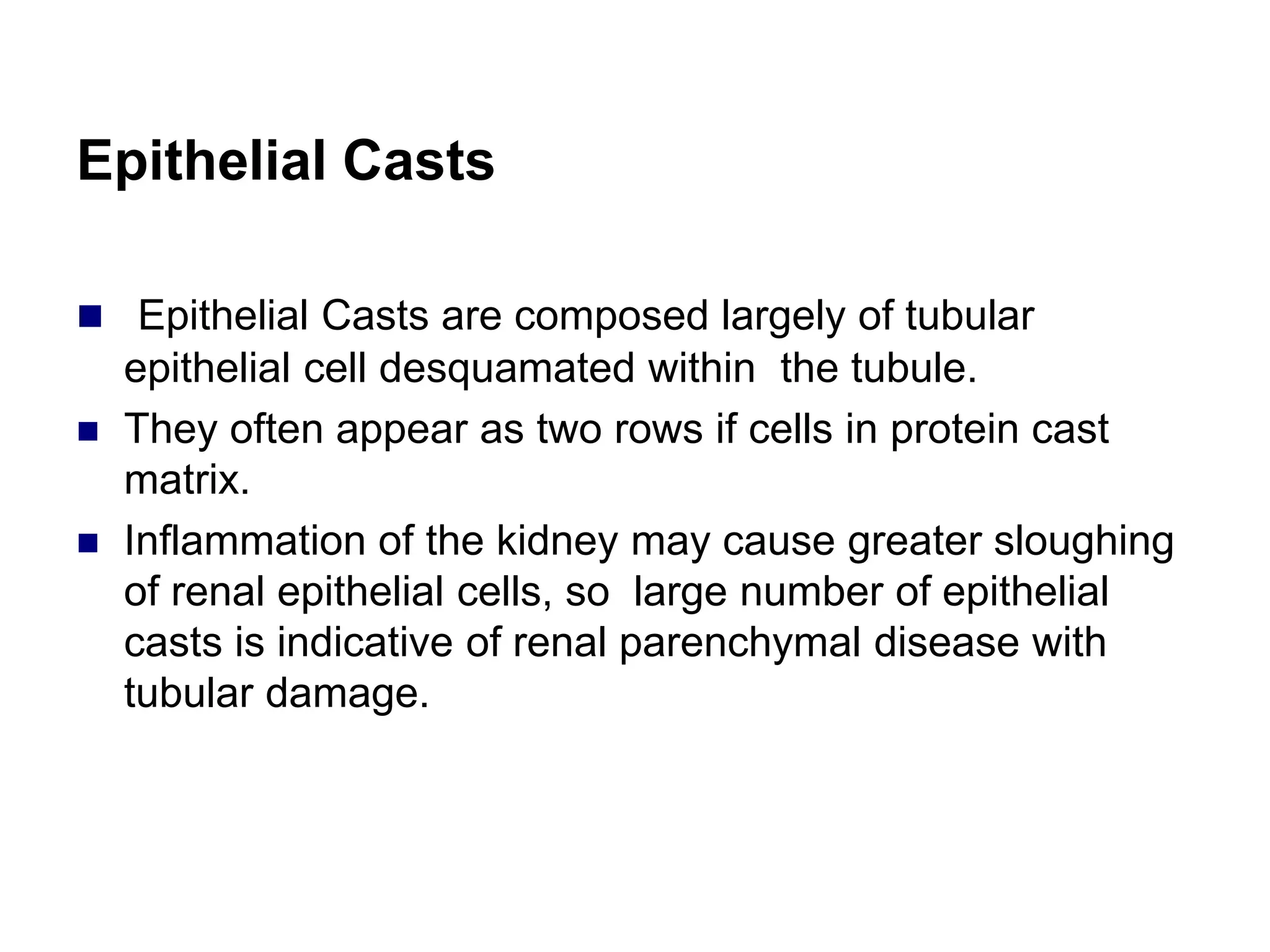 Epithelial Casts
 Epithelial Casts are composed largely of tubular
epithelial cell desquamated within the tubule.
 They often appear as two rows if cells in protein cast
matrix.
 Inflammation of the kidney may cause greater sloughing
of renal epithelial cells, so large number of epithelial
casts is indicative of renal parenchymal disease with
tubular damage.
 